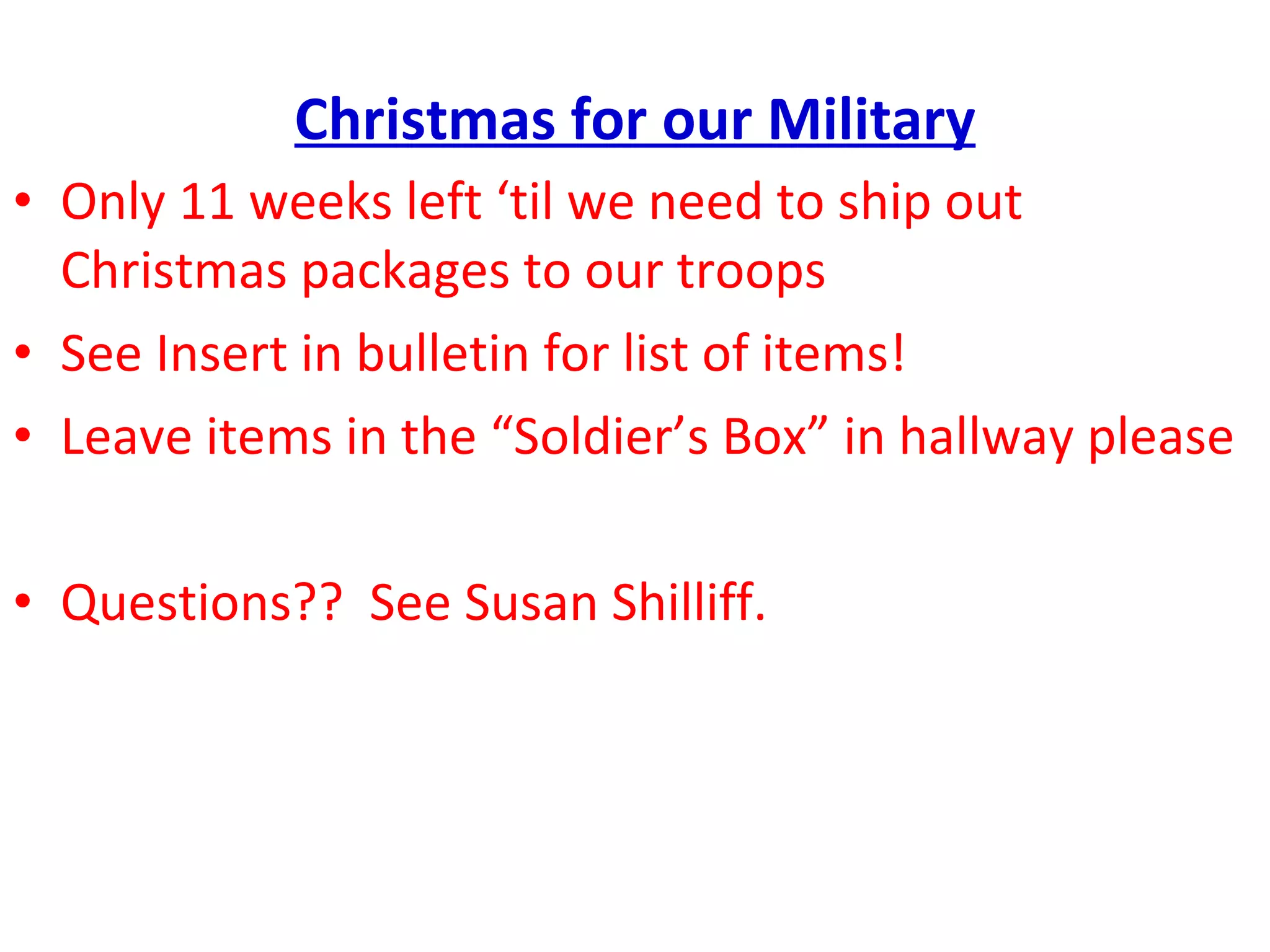 Christmas for our Military Only 11 weeks left ‘til we need to ship out Christmas packages to our troops See Insert in bulletin for list of items! Leave items in the “Soldier’s Box” in hallway please Questions??  See Susan Shilliff. 