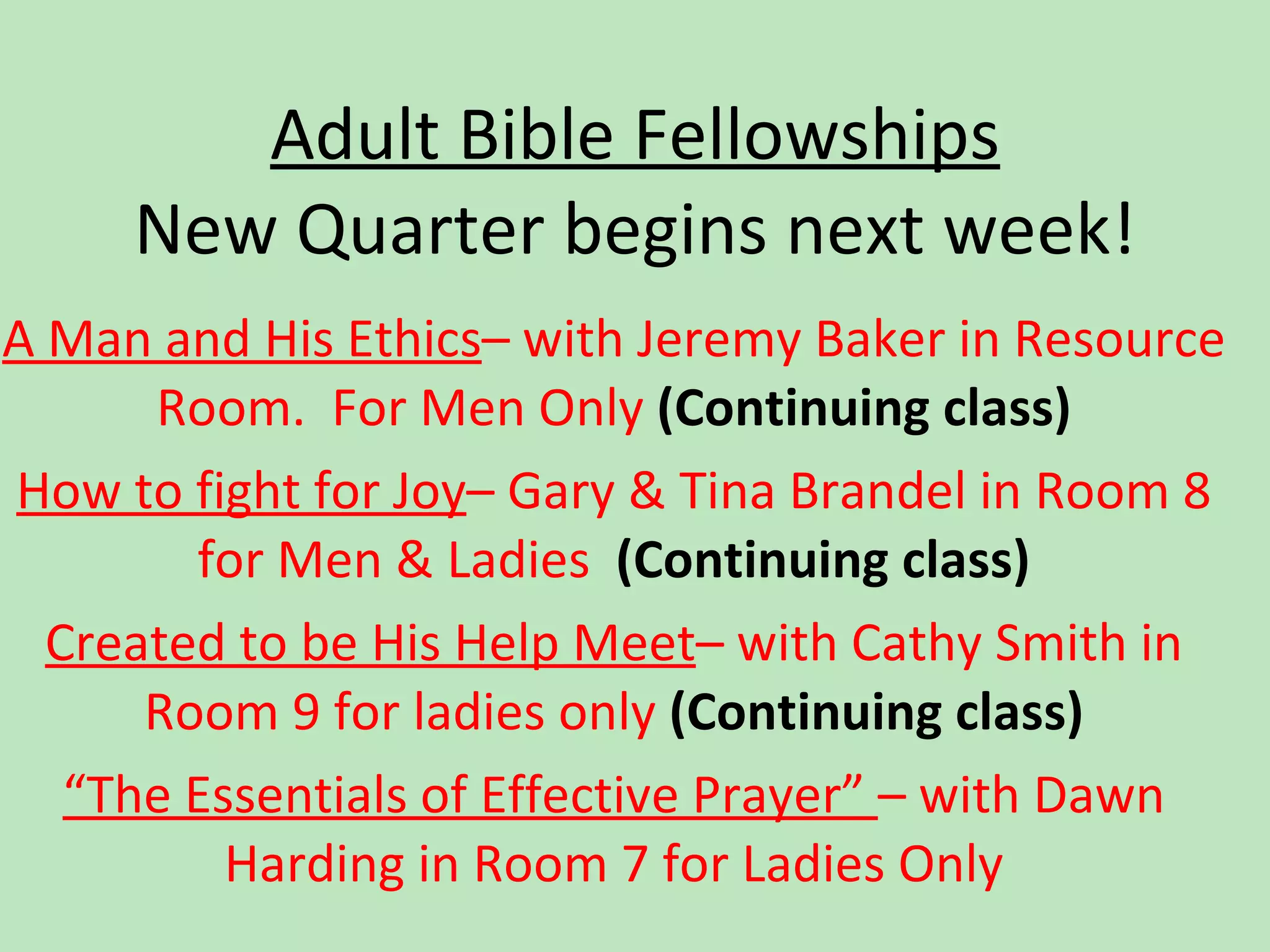 Adult Bible Fellowships New Quarter begins next week! A Man and His Ethics – with Jeremy Baker in Resource Room.  For Men Only  (C ontinuing class) How to fight for Joy – Gary & Tina Brandel in Room 8 for Men & Ladies  (C ontinuing class) Created to be His Help Meet – with Cathy Smith in Room 9 for ladies only  (C ontinuing class) “ The Essentials of Effective Prayer”  – with Dawn Harding in Room 7 for Ladies Only 