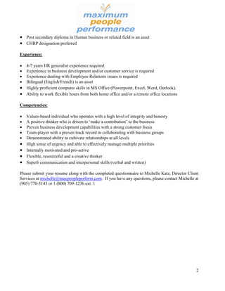  Post secondary diploma in Human business or related field is an asset
 CHRP designation preferred

Experience:

 4-7 years HR generalist experience required
 Experience in business development and/or customer service is required
 Experience dealing with Employee Relations issues is required
 Bilingual (English/French) is an asset
 Highly proficient computer skills in MS Office (Powerpoint, Excel, Word, Outlook).
 Ability to work flexible hours from both home office and/or a remote office locations

Competencies:

   Values-based individual who operates with a high level of integrity and honesty
   A positive thinker who is driven to ‘make a contribution’ to the business
   Proven business development capabilities with a strong customer focus
   Team-player with a proven track record in collaborating with business groups
   Demonstrated ability to cultivate relationships at all levels
   High sense of urgency and able to effectively manage multiple priorities
   Internally motivated and pro-active
   Flexible, resourceful and a creative thinker
   Superb communication and interpersonal skills (verbal and written)

Please submit your resume along with the completed questionnaire to Michelle Katz, Director Client
Services at michelle@maxpeopleperform.com. If you have any questions, please contact Michelle at
(905) 770-5143 or 1 (800) 709-1236 ext. 1




                                                                                                2
 