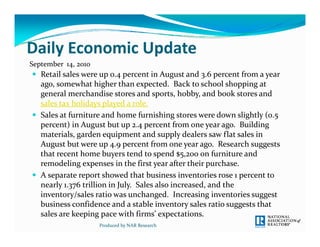 Daily Economic Update
Daily Economic Update
September  14, 2010
 Retail sales were up 0.4 percent in August and 3.6 percent from a year 
  ago, somewhat higher than expected.  Back to school shopping at 
  general merchandise stores and sports, hobby, and book stores and 
  sales tax holidays played a role.
 Sales at furniture and home furnishing stores were down slightly (0.5 
  percent) in August but up 2.4 percent from one year ago.  Building 
  materials, garden equipment and supply dealers saw flat sales in 
  August but were up 4.9 percent from one year ago.  Research suggests 
  that recent home buyers tend to spend $5,200 on furniture and 
  remodeling expenses in the first year after their purchase. 
 A separate report showed that business inventories rose 1 percent to 
  nearly 1.376 trillion in July.  Sales also increased, and the 
  inventory/sales ratio was unchanged.  Increasing inventories suggest 
  business confidence and a stable inventory sales ratio suggests that 
  b i           fid        d    bl  i               l   i         h  
  sales are keeping pace with firms’ expectations.  
                      Produced by NAR Research
 