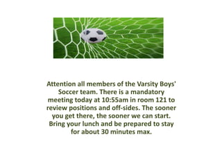 Attention all members of the Varsity Boys'
Soccer team. There is a mandatory
meeting today at 10:55am in room 121 to
review positions and off-sides. The sooner
you get there, the sooner we can start.
Bring your lunch and be prepared to stay
for about 30 minutes max.
 
