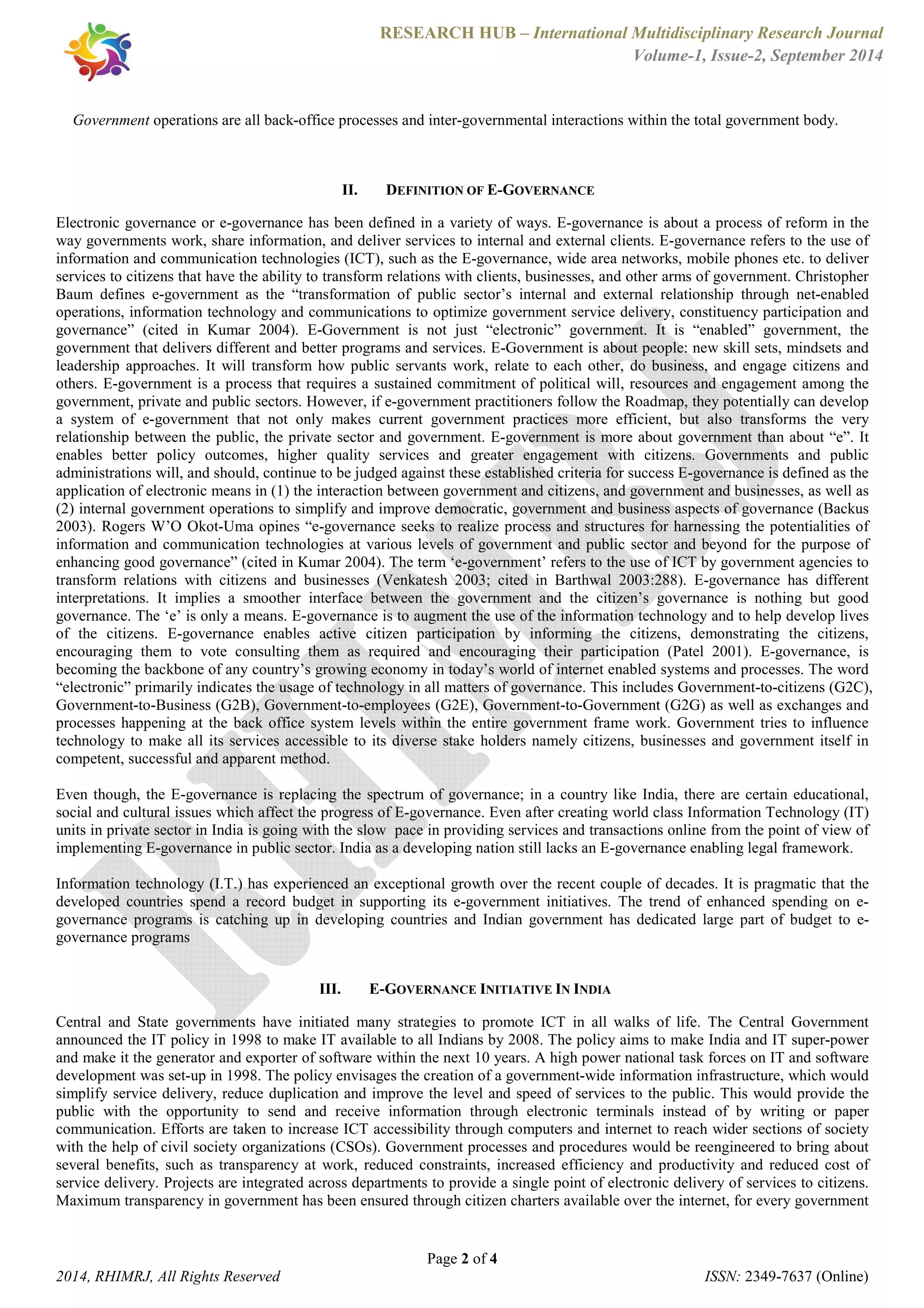 RESEARCH HUB – International Multidisciplinary Research Journal 
Volume-1, Issue-2, September 2014 
Government operations are all back-office processes and inter-governmental interactions within the total government body. 
II. DEFINITION OF E-GOVERNANCE 
Electronic governance or e-governance has been defined in a variety of ways. E-governance is about a process of reform in the 
way governments work, share information, and deliver services to internal and external clients. E-governance refers to the use of 
information and communication technologies (ICT), such as the E-governance, wide area networks, mobile phones etc. to deliver 
services to citizens that have the ability to transform relations with clients, businesses, and other arms of government. Christopher 
Baum defines e-government as the “transformation of public sector’s internal and external relationship through net-enabled 
operations, information technology and communications to optimize government service delivery, constituency participation and 
governance” (cited in Kumar 2004). E-Government is not just “electronic” government. It is “enabled” government, the 
government that delivers different and better programs and services. E-Government is about people: new skill sets, mindsets and 
leadership approaches. It will transform how public servants work, relate to each other, do business, and engage citizens and 
others. E-government is a process that requires a sustained commitment of political will, resources and engagement among the 
government, private and public sectors. However, if e-government practitioners follow the Roadmap, they potentially can develop 
a system of e-government that not only makes current government practices more efficient, but also transforms the very 
relationship between the public, the private sector and government. E-government is more about government than about “e”. It 
enables better policy outcomes, higher quality services and greater engagement with citizens. Governments and public 
administrations will, and should, continue to be judged against these established criteria for success E-governance is defined as the 
application of electronic means in (1) the interaction between government and citizens, and government and businesses, as well as 
(2) internal government operations to simplify and improve democratic, government and business aspects of governance (Backus 
2003). Rogers W’O Okot-Uma opines “e-governance seeks to realize process and structures for harnessing the potentialities of 
information and communication technologies at various levels of government and public sector and beyond for the purpose of 
enhancing good governance” (cited in Kumar 2004). The term ‘e-government’ refers to the use of ICT by government agencies to 
transform relations with citizens and businesses (Venkatesh 2003; cited in Barthwal 2003:288). E-governance has different 
interpretations. It implies a smoother interface between the government and the citizen’s governance is nothing but good 
governance. The ‘e’ is only a means. E-governance is to augment the use of the information technology and to help develop lives 
of the citizens. E-governance enables active citizen participation by informing the citizens, demonstrating the citizens, 
encouraging them to vote consulting them as required and encouraging their participation (Patel 2001). E-governance, is 
becoming the backbone of any country’s growing economy in today’s world of internet enabled systems and processes. The word 
“electronic” primarily indicates the usage of technology in all matters of governance. This includes Government-to-citizens (G2C), 
Government-to-Business (G2B), Government-to-employees (G2E), Government-to-Government (G2G) as well as exchanges and 
processes happening at the back office system levels within the entire government frame work. Government tries to influence 
technology to make all its services accessible to its diverse stake holders namely citizens, businesses and government itself in 
competent, successful and apparent method. 
Even though, the E-governance is replacing the spectrum of governance; in a country like India, there are certain educational, 
social and cultural issues which affect the progress of E-governance. Even after creating world class Information Technology (IT) 
units in private sector in India is going with the slow pace in providing services and transactions online from the point of view of 
implementing E-governance in public sector. India as a developing nation still lacks an E-governance enabling legal framework. 
Information technology (I.T.) has experienced an exceptional growth over the recent couple of decades. It is pragmatic that the 
developed countries spend a record budget in supporting its e-government initiatives. The trend of enhanced spending on e-governance 
programs is catching up in developing countries and Indian government has dedicated large part of budget to e-governance 
programs 
III. E-GOVERNANCE INITIATIVE IN INDIA 
Central and State governments have initiated many strategies to promote ICT in all walks of life. The Central Government 
announced the IT policy in 1998 to make IT available to all Indians by 2008. The policy aims to make India and IT super-power 
and make it the generator and exporter of software within the next 10 years. A high power national task forces on IT and software 
development was set-up in 1998. The policy envisages the creation of a government-wide information infrastructure, which would 
simplify service delivery, reduce duplication and improve the level and speed of services to the public. This would provide the 
public with the opportunity to send and receive information through electronic terminals instead of by writing or paper 
communication. Efforts are taken to increase ICT accessibility through computers and internet to reach wider sections of society 
with the help of civil society organizations (CSOs). Government processes and procedures would be reengineered to bring about 
several benefits, such as transparency at work, reduced constraints, increased efficiency and productivity and reduced cost of 
service delivery. Projects are integrated across departments to provide a single point of electronic delivery of services to citizens. 
Maximum transparency in government has been ensured through citizen charters available over the internet, for every government 
Page 2 of 4 
2014, RHIMRJ, All Rights Reserved ISSN: 2349-7637 (Online) 
 