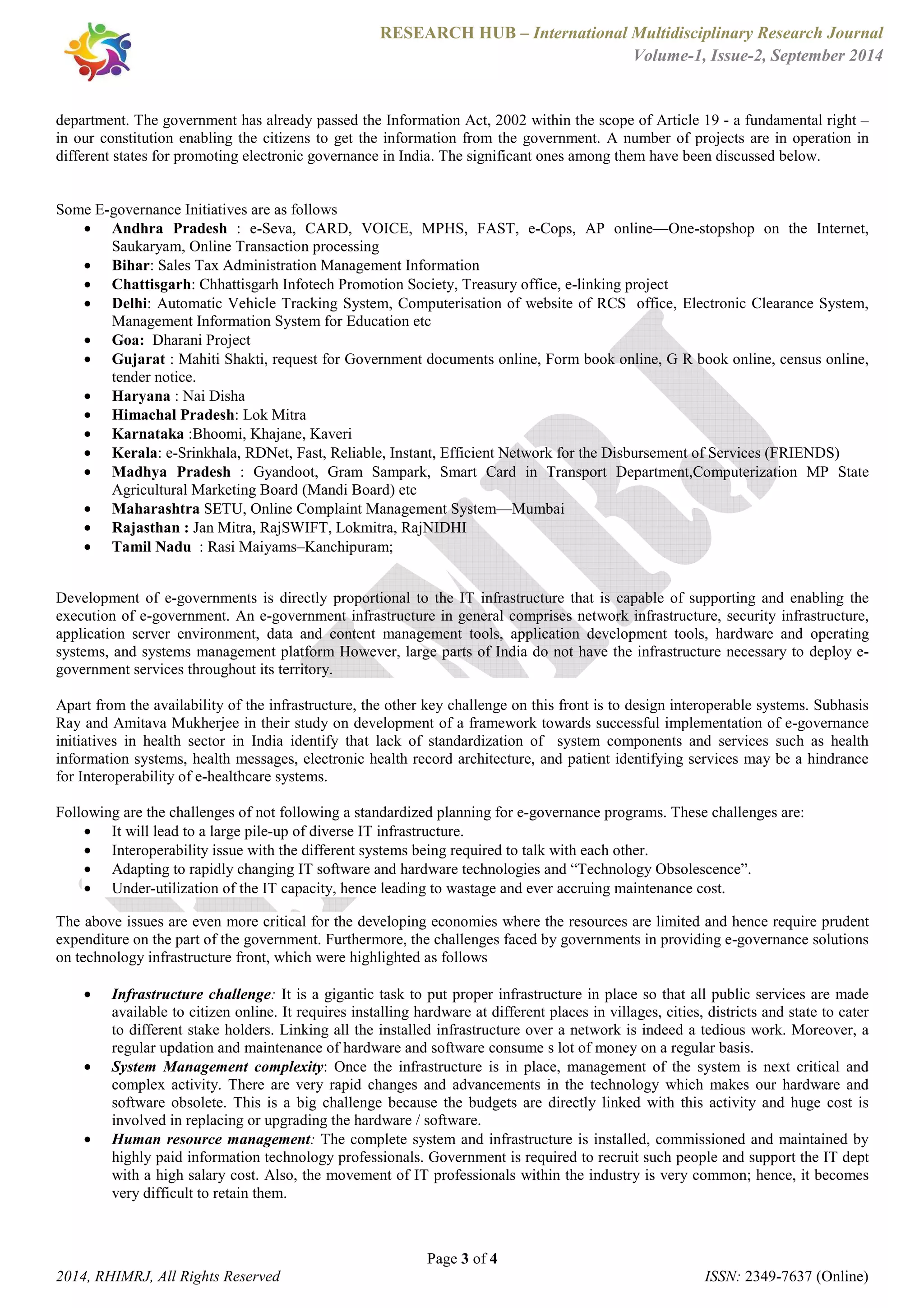 RESEARCH HUB – International Multidisciplinary Research Journal 
Volume-1, Issue-2, September 2014 
department. The government has already passed the Information Act, 2002 within the scope of Article 19 - a fundamental right – 
in our constitution enabling the citizens to get the information from the government. A number of projects are in operation in 
different states for promoting electronic governance in India. The significant ones among them have been discussed below. 
· Andhra Pradesh : e-Seva, CARD, VOICE, MPHS, FAST, e-Cops, AP online—One-stopshop on the Internet, 
· Bihar: Sales Tax Administration Management Information 
· Chattisgarh: Chhattisgarh Infotech Promotion Society, Treasury office, e-linking project 
· Delhi: Automatic Vehicle Tracking System, Computerisation of website of RCS office, Electronic Clearance System, 
Management Information System for Education etc 
· Goa: Dharani Project 
· Gujarat : Mahiti Shakti, request for Government documents online, Form book online, G R book online, census online, 
· Haryana : Nai Disha 
· Himachal Pradesh: Lok Mitra 
· Karnataka :Bhoomi, Khajane, Kaveri 
· Kerala: e-Srinkhala, RDNet, Fast, Reliable, Instant, Efficient Network for the Disbursement of Services (FRIENDS) 
· Madhya Pradesh : Gyandoot, Gram Sampark, Smart Card in Transport Department,Computerization MP State 
· Maharashtra SETU, Online Complaint Management System—Mumbai 
· Rajasthan : Jan Mitra, RajSWIFT, Lokmitra, RajNIDHI 
· Tamil Nadu : Rasi Maiyams–Kanchipuram; 
Development of e-governments is directly proportional to the IT infrastructure that is capable of supporting and enabling the 
execution of e-government. An e-government infrastructure in general comprises network infrastructure, security infrastructure, 
application server environment, data and content management tools, application development tools, hardware and operating 
systems, and systems management platform However, large parts of India do not have the infrastructure necessary to deploy e-government 
Apart from the availability of the infrastructure, the other key challenge on this front is to design interoperable systems. Subhasis 
Ray and Amitava Mukherjee in their study on development of a framework towards successful implementation of e-governance 
initiatives in health sector in India identify that lack of standardization of system components and services such as health 
information systems, health messages, electronic health record architecture, and patient identifying services may be a hindrance 
for Interoperability of e-healthcare systems. 
Following are the challenges of not following a standardized planning for e-governance programs. These challenges are: 
· It will lead to a large pile-up of diverse IT infrastructure. 
· Interoperability issue with the different systems being required to talk with each other. 
· Adapting to rapidly changing IT software and hardware technologies and “Technology Obsolescence”. 
· Under-utilization of the IT capacity, hence leading to wastage and ever accruing maintenance cost. 
The above issues are even more critical for the developing economies where the resources are limited and hence require prudent 
expenditure on the part of the government. Furthermore, the challenges faced by governments in providing e-governance solutions 
on technology infrastructure front, which were highlighted as follows 
· Infrastructure challenge: It is a gigantic task to put proper infrastructure in place so that all public services are made 
available to citizen online. It requires installing hardware at different places in villages, cities, districts and state to cater 
to different stake holders. Linking all the installed infrastructure over a network is indeed a tedious work. Moreover, a 
regular updation and maintenance of hardware and software consume s lot of money on a regular basis. 
· System Management complexity: Once the infrastructure is in place, management of the system is next critical and 
complex activity. There are very rapid changes and advancements in the technology which makes our hardware and 
software obsolete. This is a big challenge because the budgets are directly linked with this activity and huge cost is 
involved in replacing or upgrading the hardware / software. 
· Human resource management: The complete system and infrastructure is installed, commissioned and maintained by 
highly paid information technology professionals. Government is required to recruit such people and support the IT dept 
with a high salary cost. Also, the movement of IT professionals within the industry is very common; hence, it becomes 
very difficult to retain them. 
Page 3 of 4 
Some E-governance Initiatives are as follows 
Saukaryam, Online Transaction processing 
tender notice. 
Agricultural Marketing Board (Mandi Board) etc 
services throughout its territory. 
2014, RHIMRJ, All Rights Reserved ISSN: 2349-7637 (Online) 
 
