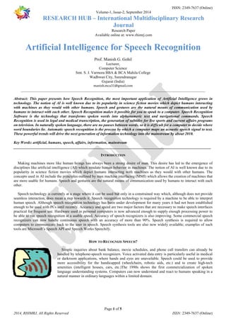 ISSN: 2349-7637 (Online) 
Volume-1, Issue-2, September 2014 
RESEARCH HUB – International Multidisciplinary Research 
Journal 
Research Paper 
Available online at: www.rhimrj.com 
Artificial Intelligence for Speech Recognition 
Prof. Manish G. Gohil 
Lecturer, 
Computer Science 
Smt. S. J. Varmora BBA & BCA Mahila College 
Wadhwan City, Surendranagar 
Gujarat (India) 
manish.mca31@gmail.com 
_________________________________________________________________________________________________ 
Abstract: This paper presents how Speech Recognition, the most important application of Artificial Intelligence grows in 
technology. The notion of AI is well known due to its popularity in science fiction movies which depict humans interacting 
with machines as they would with other humans. Speech and gestures are the natural means of communication used by 
humans to interact with each other. Speech Recognition makes it possible for you to speak to a computer. Speech Recognition 
Software is the technology that transforms spoken words into alphanumeric text and navigational commands. Speech 
Recognition is used in legal and medical transcription, the generation of subtitles for live sports and current affairs programs 
on television. In naturally spoken language, there are no pauses between words, so it is difficult for a computer to decide where 
word boundaries lie. Automatic speech recognition is the process by which a computer maps an acoustic speech signal to text. 
These powerful trends will drive the next generation of information technology into the mainstream by about 2010. 
Key Words: artificial, humans, speech, affairs, information, mainstream 
________________________________________________________________________________________________________ 
INTRODUCTION 
Making machines more like human beings has always been a strong desire of man. This desire has led to the emergence of 
disciplines like artificial intelligence (AI) which emulate human behavior in machines. The notion of AI is well known due to its 
popularity in science fiction movies which depict humans interacting with machines as they would with other humans. The 
concepts used in AI include the principles outlined by man machine interfacing (MMI) which allows the creation of machines that 
are more usable for humans. Speech and gestures are the natural means of communication used by humans to interact with each 
other. 
Speech technology is currently at a stage where it can be used but only in a constrained way which, although does not provide 
seamless interaction, does mean a step towards it. Speech recognition technology is required by a machine to be able to interpret 
human speech. Although speech recognition technology has been under development for many years it had not been established 
enough to be used with PCs until recently. Accuracy and speed are two major factors that are necessary to make speech interfaces 
practical for frequent use. Hardware used in personal computers is now advanced enough to supply enough processing power to 
be able to run speech recognition at a usable speed. Accuracy of speech recognizers is also improving. Some commercial speech 
recognizers can now handle continuous speech with an accuracy of more than 90%. Speech synthesis is required to allow 
computers to communicate back to the user in speech. Speech synthesis tools are also now widely available; examples of such 
tools are Microsoft’s Speech API and Speech Works Speechify. 
HOW TO RECOGNIZE SPEECH? 
Simple inquiries about bank balance, movie schedules, and phone call transfers can already be 
handled by telephone-speech recognizers. Voice activated data entry is particularly useful in medical 
or darkroom applications, where hands and eyes are unavailable. Speech could be used to provide 
more accessibility for the handicapped (wheelchairs, robotic aids, etc.) and to create high-tech 
amenities (intelligent houses, cars, etc.)The 1990s shows the first commercialization of spoken 
language understanding systems. Computers can now understand and react to humans speaking in a 
natural manner in ordinary languages within a limited domain. 
Page 1 of 5 
2014, RHIMRJ, All Rights Reserved ISSN: 2349-7637 (Online) 
 