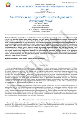 ISSN: 2349-7637 (Online) 
Volume-1, Issue-2, September 2014 
RESEARCH HUB – International Multidisciplinary Research 
Journal 
Research Paper 
Available online at: www.rhimrj.com 
An overview on ‘Agricultural Development in 
developing India’ 
Prof. Milan S. Shah 
Head of the Department, 
Department of Economics, 
N. C. Bodiwala Commerce College, 
Ahmedabad, Gujarat India 
Abstract: India being an agricultural country the Improvements in agricultural productivity creates social and economic ripple 
effects. With increased incomes, small farmers can better feed their families, send their children to school, provide for their 
health, and invest in their farms to enhance the productivity. This makes their communities economically stronger and more 
stable. Over the past hudnreds of years, nearly every part of the developed world has seen an agricultural transformation. As 
mehtods of farming improved, so did incomes, health, and economies. During the Green Revolution, which took place from the 
1960s to the 1980s, improvements in staple crops like maize, wheat, and rice helped double the amount of food produced, 
survived hundreds of millions of lives, and drove broader development throughout much of Asia and Latin America. There 
were also some serious unintended consequences—particularly regarding the environmental problems, which we need to take 
into account. But the efforts demonstrated that large-scale progress against hunger and poverty is possible. In the last several 
years, the global community has begun to refocus its attention on agriculture sector. Day to day rising in prices of food and 
feeding growing population are prompting major private organizations and government organization to understand the 
importance and urgency of this sector. 
Keywords: Productivity, health, double, hunger, attention, agriculture 
I. INTRODUCTION 
In the developing India government’s commitment to agriculture is a global success story. Since Independence in 1947, India 
has succeeded in significantly reducing the number of people living under poverty. In the early 1960s, India introduced “Green 
Revolution” technologies consisting high-yielding grain varieties, pesticides, fertilizer and irrigation. India was self-sufficient in 
food-grain production by early 1990s. But it was not sufficient for each person access to the food produced, and India is still 
lacking in food grain production and it is the country with the poorest people on our globe. It is globally accepted that agricultural 
growth and human development goes hand in hand (in the fields of education, health and women’s issues) and are major factors 
for rural development. The World Bank, the International Fund for Agricultural Development, the Food and Agriculture 
Organization of the United Nations, as well as bilateral development agencies agree that investment in agricultural sector’s growth 
contribute lot to reduce poverty and provide the platform for development to the rural poors. In 2001 India’s 1028 million people 
of which around 300 million people were classified as “poor people”. 
The agricultural sector has great potential to build economic growth in rural areas. It creates employment opportunities in 
adding value as in the food processing industry, providing agricultural products to the consumers as marketing activities, and in 
providing support like infrastructure, information, quality control and training etc. Rising population is alarming situation in our 
country and has enhanced demand for food grains. Improved standards of living across the glob expecting demand for quality 
food like more meat, dairy products and organic food. To meet this demand the national farming output must be rised, and farmers 
must produce different types of products to suit the varying demand. The people living in rural areas or remote rural areas should 
have enough access to necessary food to meet their basic requirements. 
II. WHY AGRICULTURAL PRODUCTS NEED REFORM IN ITS PRODUCTIVITY? 
According to global hunger Index 2013 every year around a billion of people are affected due to poverty and sever hunger. 
Worldwide, the Global Hunger Index 2013 has a value of 13.8, which indicates a serious food and nutrition security situation. Yet, 
in 1990 the global GHI was 20.8, which means a decrease of almost 34 percent in the last years. 
Page 1 of 4 
2014, RHIMRJ, All Rights Reserved ISSN: 2349-7637 (Online) 
 