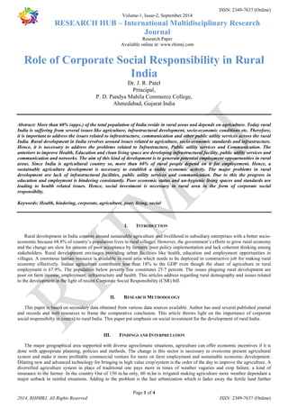 ISSN: 2349-7637 (Online) 
Volume-1, Issue-2, September 2014 
RESEARCH HUB – International Multidisciplinary Research 
Journal 
Research Paper 
Available online at: www.rhimrj.com 
Role of Corporate Social Responsibility in Rural 
India 
Dr. J. R. Patel 
Principal, 
P. D. Pandya Mahila Commerce College, 
Ahmedabad, Gujarat India 
Abstract: More than 60% (appx.) of the total population of India reside in rural areas and depends on agriculture. Today rural 
India is suffering from several issues like agriculture, infrastructural development, socio-economic conditions etc. Therefore, 
it is important to address the issues related to inftrastructure, communication and other public utility services across the rural 
India. Rural development in India revolves around issues related to agriculture, socio-economic standards and infrastructure. 
Hence, it is necessary to address the problems related to Infrastructure, Public utility services and Communication. The 
anteriors to improve Health, Education and clean living space are developing infrastructural facility, public utility services and 
communication and networks. The aim of this kind of development is to generate potential employment oppourtunities in rural 
areas. Since India is agricultural country so, more than 60% of rural people depend on it for employement. Hence, a 
sustainable agriculture development is necessary to establish a stable economic activity. The major problems in rural 
development are lack of infrastructural facilities, public utility services and communication. Due to this the progress in 
education and employment is hindering consistantly. Poor economic status and un-hygienic living spaces and standards are 
leading to health related issues. Hence, social investment is necessary in rural area in the form of corporate social 
responsibilty. 
Keywords: Health, hindering, corporate, agriculture, poor, living, social 
I. INTRODUCTION 
Rural development in India consists around sustainable agriculture and livelihood in subsidiary enterprises with a better socio-economic 
because 68.8% of country’s population lives in rural villages. However, the government’s efforts to grow rural economy 
and the change are slow for reasons of poor acceptance by farmers, poor policy implementation and lack coherent thinking among 
stakeholders. Rural development envisages providing urban facilities like health, education and employment opportunities in 
villages. A enormous human resource is available in rural area which needs to be deployed in constructive job for making rural 
economy effectively. Indian agriculture contributes less than 18% to the GDP even though the share of agriculture in rural 
employment is 67.9%. The population below poverty line constitutes 25.7 percent. The issues plaguing rural development are 
poor on farm income, employment, infrastructure and health. This articles address regarding rural demography and issues related 
to the development in the light of recent Corporate Social Responsibility (CSR) bill. 
II. RESEARCH METHODOLOGY 
This paper is based on secondary data obtained from various data sources available. Author has used several published journal 
and records and web resources to frame the comparative conclusion. This article throws light on the importance of corporate 
social responsibilty in context to rural India. This paper put emphasis on social investment for the development of rural India. 
III. FINDINGS AND INTERPRETATION 
The major geographical area supported with diverse agroclimatic situations, agriculture can offer economic incentives if it is 
done with appropriate planning, policies and methods. The change is this sector is necessary to overcome present agricultural 
system and make it more profitable commercial venture for more on farm employment and sustainable economic development. 
Dilating new and advanced technology for bringing in high value crop/system is the order of the day to improve the agriculture. A 
diversified agriculture system in place of traditional one pays more in times of weather vagaries and crop failure, a kind of 
insurance to the farmer. In the country Out of 150 m.ha only, 60 m.ha is irrigated making agriculture more weather dependant a 
major setback in rainfed situations. Adding to the problem is the fast urbanization which is fades away the fertile land further 
Page 1 of 4 
2014, RHIMRJ, All Rights Reserved ISSN: 2349-7637 (Online) 
 