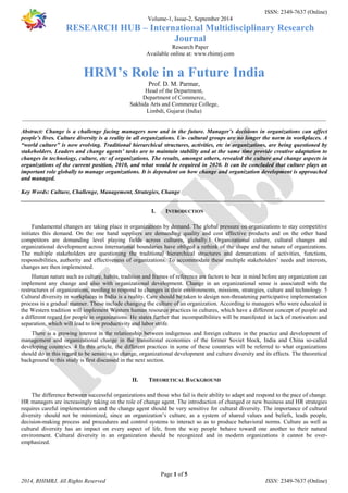 ISSN: 2349-7637 (Online) 
Volume-1, Issue-2, September 2014 
RESEARCH HUB – International Multidisciplinary Research 
Journal 
Research Paper 
Available online at: www.rhimrj.com 
HRM’s Role in a Future India 
Prof. D. M. Parmar, 
Head of the Department, 
Department of Commerce, 
Sakhida Arts and Commerce College, 
Limbdi, Gujarat (India) 
________________________________________________________________________________________________________ 
Abstract: Change is a challenge facing managers now and in the future. Manager’s decisions in organizations can affect 
people’s lives. Culture diversity is a reality in all organizations. Un- cultural groups are no longer the norm in workplaces. A 
“world culture” is now evolving. Traditional hierarchical structures, activities, etc in organizations, are being questioned by 
stakeholders. Leaders and change agents’ tasks are to maintain stability and at the same time provide creative adaptation to 
changes in technology, culture, etc of organizations. The results, amongst others, revealed the culture and change aspects in 
organizations of the current position, 2010, and what would be required in 2020. It can be concluded that culture plays an 
important role globally to manage organizations. It is dependent on how change and organization development is approached 
and managed. 
Key Words: Culture, Challenge, Management, Strategies, Change 
________________________________________________________________________________________________________ 
I. INTRODUCTION 
Fundamental changes are taking place in organizations by demand. The global pressure on organizations to stay competitive 
initiates this demand. On the one hand suppliers are demanding quality and cost effective products and on the other hand 
competitors are demanding level playing fields across cultures, globally.1 Organizational culture, cultural changes and 
organizational development across international boundaries have obliged a rethink of the shape and the nature of organizations. 
The multiple stakeholders are questioning the traditional hierarchical structures and demarcations of activities, functions, 
responsibilities, authority and effectiveness of organizations. To accommodate these multiple stakeholders’ needs and interests, 
changes are then implemented. 
Human nature such as culture, habits, tradition and frames of reference are factors to bear in mind before any organization can 
implement any change and also with organizational development. Change in an organizational sense is associated with the 
restructures of organizations, needing to respond to changes in their environments, missions, strategies, culture and technology. 5 
Cultural diversity in workplaces in India is a reality. Care should be taken to design non-threatening participative implementation 
process in a gradual manner. These include changing the culture of an organization. According to managers who were educated in 
the Western tradition will implement Western human resource practices in cultures, which have a different concept of people and 
a different regard for people in organizations. He states further that incompatibilities will be manifested in lack of motivation and 
separation, which will lead to low productivity and labor strife. 
There is a growing interest in the relationship between indigenous and foreign cultures in the practice and development of 
management and organizational change in the transitional economies of the former Soviet block, India and China so-called 
developing countries. 4 In this article, the different practices in some of these countries will be referred to what organizations 
should do in this regard to be sensitive to change, organizational development and culture diversity and its effects. The theoretical 
background to this study is first discussed in the next section. 
II. THEORETICAL BACKGROUND 
The difference between successful organizations and those who fail is their ability to adapt and respond to the pace of change. 
HR managers are increasingly taking on the role of change agent. The introduction of changed or new business and HR strategies 
requires careful implementation and the change agent should be very sensitive for cultural diversity. The importance of cultural 
diversity should not be minimized, since an organization’s culture, as a system of shared values and beliefs, leads people, 
decision-making process and procedures and control systems to interact so as to produce behavioral norms. Culture as well as 
cultural diversity has an impact on every aspect of life, from the way people behave toward one another to their natural 
environment. Cultural diversity in an organization should be recognized and in modern organizations it cannot be over-emphasized. 
Page 1 of 5 
2014, RHIMRJ, All Rights Reserved ISSN: 2349-7637 (Online) 
 