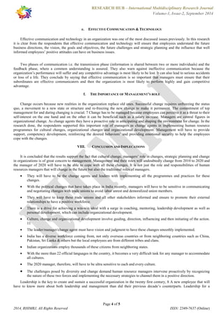 RESEARCH HUB – International Multidisciplinary Research Journal 
Volume-1, Issue-2, September 2014 
e. EFFECTIVE COMMUNICATION & TECHNOLOGY 
Effective communication and technology in an organization was one of the most discussed issues previously. In this research 
it is clear from the respondents that effective communication and technology will ensure that employees understand the future 
business directions, the vision, the goals and objectives, the future challenges and strategic planning and the influence that well 
informed employees’ positive attitudes can have on business issues. 
Two phases of communication i.e. the transmission phase (information is shared between two or more individuals) and the 
feedback phase, where a common understanding is assured. They also warn against ineffective communication because the 
organization’s performance will suffer and any competitive advantage is most likely to be lost. It can also lead to serious accidents 
or loss of a life. They conclude by saying that effective communication is so important that managers must ensure that their 
subordinates are effective communicators and then the organization is most likely to perform highly and gain competitive 
advantage. 
f. THE IMPORTANCE OF MANAGEMENT’S ROLE 
Change occurs because new realities in the organization replace old ones. Successful change requires unfreezing the status 
quo, a movement to a new state or structure and re-freezing the new change to make it permanent. The commitment of top 
management for and during changing is crucial. 7 Change has to be managed because employees can perceive it as a threat to their 
self-interest on the one hand and on the other it can be beneficial such as a salary increase. Managers are central figures in 
organizational change. As change agents they have a proactive role in anticipating and shaping the environment for change. In the 
research done, the respondents supported this important role of managers as change agents in implementing human resource 
programmes for cultural changes, organizational changes and organizational development. Management will have to provide 
support, competency development, reinforcing the desired behaviors’ and providing emotional security to help the employees 
cope with the changes. 
VIII. CONCLUSION AND IMPLECATIONS 
It is concluded that the results support the fact that cultural change, managers’ role in changes, strategic planning and change 
in organizations is of great concern to management. Management and their roles will undoubtedly change from 2010 to 2020 and 
the manager of 2020 will have to be able to cope with all these changes. It is not just the role and responsibilities of human 
resources managers that will change in the future but also the traditional roles of managers. 
· They will have to be the change agents and leaders with implementing all the programmes and practices for these 
· With the political changes that have taken place in India recently, managers will have to be sensitive in communicating 
and negotiating changes with trade unions to avoid labor unrest and demoralized union members. 
· They will have to keep these trade unions and all other stakeholders informed and ensure to promote their external 
· There is a drive for achieving a win-win ideal with a surge in coaching, mentoring, leadership development as well as 
personal development, which can include organizational development. 
· Culture, change and organizational development involve guiding, direction, influencing and then initiating of the action. 
· The leader/manager/change agent must have vision and judgment to have these changes smoothly implemented. 
· India has a diverse workforce coming from, not only overseas countries or from neighboring countries such as China, 
Pakistan, Sri Lanka & others but the local employees are from different tribes and clans. 
· Indian organizations employ thousands of these citizens from neighboring states. 
· With the more than 22 official languages in the country, it becomes a very difficult task for any manager to accommodate 
· The 2020 manager, therefore, will have to be ultra sensitive to each and every culture. 
· The challenges posed by diversity and change demand human resource managers intervene proactively by recognizing 
the nature of these two forces and implementing the necessary strategies to channel them in a positive direction. 
Leadership is the key to create and sustain a successful organization in the twenty first century, 8 A new employee that will 
have to know more about both leadership and management than did their previous decade’s counterparts. Leadership for a 
Page 4 of 5 
changes. 
relationships to have a positive workforce. 
11 
all cultures. 
2014, RHIMRJ, All Rights Reserved ISSN: 2349-7637 (Online) 
 