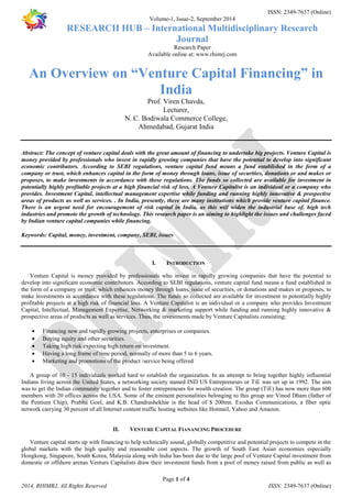 ISSN: 2349-7637 (Online) 
Volume-1, Issue-2, September 2014 
RESEARCH HUB – International Multidisciplinary Research 
Journal 
Research Paper 
Available online at: www.rhimrj.com 
An Overview on “Venture Capital Financing” in 
India 
Prof. Viren Chavda, 
Lecturer, 
N. C. Bodiwala Commerce College, 
Ahmedabad, Gujarat India 
Abstract: The concept of venture capital deals with the great amount of financing to undertake big projects. Venture Capital is 
money provided by professionals who invest in rapidly growing companies that have the potential to develop into significant 
economic contributors. According to SEBI regulations, venture capital fund means a fund established in the form of a 
company or trust, which enhances capital in the form of money through loans, issue of securities, donations or and makes or 
proposes, to make investments in accordance with these regulations. The funds so collected are available for investment in 
potentially highly profitable projects at a high financial risk of loss. A Venture Capitalist is an individual or a company who 
provides. Investment Capital, intellectual management expertise while funding and running highly innovative & prospective 
areas of products as well as services. . In India, presently, there are many institutions which provide venture capital finance. 
There is an urgent need for encouragement of risk capital in India, as this will widen the industrial base of, high tech 
industries and promote the growth of technology. This research paper is an aiming to highlight the issues and challenges faced 
by Indian venture capital companies while financing. 
Keywords: Capital, money, investment, company, SEBI, issues 
I. INTRODUCTION 
Venture Capital is money provided by professionals who invest in rapidly growing companies that have the potential to 
develop into significant economic contributors. According to SEBI regulations, venture capital fund means a fund established in 
the form of a company or trust, which enhances money through loans, issue of securities, or donations and makes or proposes, to 
make investments in accordance with these regulations. The funds so collected are available for investment in potentially highly 
profitable projects at a high risk of financial loss. A Venture Capitalist is an individual or a company who provides Investment 
Capital, Intellectual, Management Expertise, Networking & marketing support while funding and running highly innovative & 
prospective areas of products as well as services. Thus, the investments made by Venture Capitalists consisting; 
· Financing new and rapidly growing projects, enterprises or companies. 
· Buying equity and other securities. 
· Taking high risk expecting high return on investment. 
· Having a long frame of time period, normally of more than 5 to 6 years. 
· Marketing and promotions of the product /service being offered 
A group of 10 - 15 individuals worked hard to establish the organization. In an attempt to bring together highly influential 
Indians living across the United States, a networking society named IND US Entrepreneurs or TiE was set up in 1992. The aim 
was to get the Indian community together and to foster entrepreneurs for wealth creation. The group (TiE) has now more than 600 
members with 20 offices across the USA. Some of the eminent personalities belonging to this group are Vinod Dham (father of 
the Pentium Chip), Prabhu Goel, and K.B. Chandrashekhar is the head of $ 200mn. Exodus Communications, a fiber optic 
network carrying 30 percent of all Internet content traffic hosting websites like Hotmail, Yahoo and Amazon. 
II. VENTURE CAPITAL FIANANCING PROCEDURE 
Venture capital starts up with financing to help technically sound, globally competitive and potential projects to compete in the 
global markets with the high quality and reasonable cost aspects. The growth of South East Asian economies especially 
Hongkong, Singapore, South Korea, Malaysia along with India has been due to the large pool of Venture Capital investment from 
domestic or offshore arenas Venture Capitalists draw their investment funds from a pool of money raised from public as well as 
Page 1 of 4 
2014, RHIMRJ, All Rights Reserved ISSN: 2349-7637 (Online) 
 