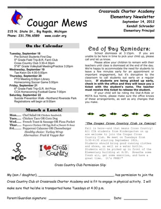 Crossroads Charter Academy
                                                                            Elementary Newsletter

                 Cougar Mews                                                             September 14, 2012
                                                                                            Kendall Schroeder
215 N. State St., Big Rapids, Michigan                                                    Elementary Principal
Phone: 231.796.6589    www.ccabr.org


                On the Calendar
                                                             End of Day Reminders:
 Tuesday, September 18                                             School dismisses at 3:15pm.         If you are
     Pre-School Students First Day                         unable to be here in time to pick your child up, please
     5th Grade Field Trip-B.R. Farm Club                   call and let us know.
     Cross Country Club 3:30-4:30pm                                Please allow your children to remain with their
     5th/6th Grade Volleyball Meeting/Practice 3:20pm      teachers until class is dismissed at the end of the day.
 Wednesday, September 19                                   We’re happy to accommodate the need for students to
     Tae Kwon Do 4:00-5:00pm                               leave a few minutes early for an appointment or
                                                           important engagement, but it’s disruptive to the
 Thursday, September 20
                                                           classroom to call students out early on a regular
     PTO Meeting 6:00pm Library
                                                           basis. If students are being picked up early,
     Homecoming Soccer Game 5:00pm
                                                           check in with the office and they will issue you a
 Friday, September 21                                      ticket with the student’s name. The teacher
     6th Grade Field Trip-G.R. Art Prize                   must receive this ticket to release the student.
     CCA Homecoming Football Game 7:00pm                           If your child will be riding the Dial-A-Ride or
 Saturday, September 22                                    MOTA bus home, please make sure the office knows
     Suicide Prevention Walk –Northend Riverside Park      of these arrangements, as well as any changes that
     Registrations will begin at 9:00am                    you make.


                Munch a Lunch!
 Mon.....     Chef Salad OR Chicken Sandwich
 Tues.....    Chicken Taco OR Corn Dog
 Wed.....     French Toast & Sausage OR Pizza Pocket
                                                           "The Cougar Cross Country Club is Coming!
 Thur....     Popcorn Chicken OR Egg Roll w/Sweet-N-Sour
 Fri.......   Pepperoni Calazone OR Cheeseburger           Fall is here--and that means Cross Country!
               Healthy choice: Turkey Wrap                 All CCA students from Kindergarten on up
              Alternative: Fruit & Veggie Bar              are welcome to join the Cougar Cross
                                                           Country Club. We meet on Tuesdays from
                                                           3:30-4:30 starting September 18th.
                                                           Students should bring good running clothes
                                                           and shoes, as well as a water bottle.
                                                           Students will be picked up in front of the
                                                           Elementary building at 4:30. Breathe some
                                                           fresh air, get some exercise, and have a
                                                           great time. It's FREE!"

                                       Cross Country Club Permission Slip:


My (son / daughter), ______________________________________, has permission to join the

Cross Country Club at Crossroads Charter Academy and is fit to engage in physical activity. I will

make sure that he/she is transported home Tuesdays at 4:30 p.m.


Parent/Guardian signature: _______________________________                        Date: ____________
 