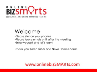 Welcome
•Please silence your phones
•Please leave emails until after the meeting
•Enjoy yourself and let’s learn!

•Thank you Karen Fisher and Nova Home Loans!




        www.onlinebizSMARTs.com
 
