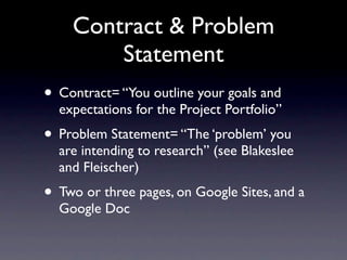 Contract & Problem
        Statement
• Contract= “You outline your goals and
  expectations for the Project Portfolio”
• Problem Statement= “The ‘problem’ you
  are intending to research” (see Blakeslee
  and Fleischer)
• Two or three pages, on Google Sites, and a
  Google Doc
 