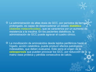  La administración de altas dosis de GCC, por períodos de tiempo
prolongado, es capaz de desencadenar un estado diabético
(diabetes metacorticoidea), que se caracteriza por un aumento de
resistencia a la insulina. En los pacientes diabéticos, la
administración de GCC puede agravar el cuadro clínico.
 La movilización de aminoácidos desde tejidos periféricos hacia el
hígado, acción catabólica, puede producir efectos patológicos
indeseables, que deben evaluarse. Este sería el origen de la
osteoporosis que pueden provocar los GCC, por reducción de la
matriz ósea proteica y pérdida consecutiva de calcio.
 