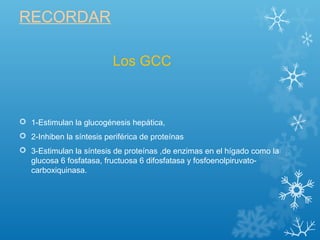 RECORDAR
 1-Estimulan la glucogénesis hepática,
 2-Inhiben la síntesis periférica de proteínas
 3-Estimulan la síntesis de proteínas ,de enzimas en el hígado como la
glucosa 6 fosfatasa, fructuosa 6 difosfatasa y fosfoenolpiruvato-
carboxiquinasa.
Los GCC
 