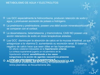 METABOLISMO DE AGUA Y ELECTROLITOS
 Los GCC especialmente la hidrocortisona, producen retención de sodio y
agua, y promueven excreción de potasio e hidrógeno.
 La prednisona y prednisolona, poseen una débil acción mineralocorticoide si
se comparan con el cortisol.
 La dexametasona, betametasona, y triamcinolona, CASI NO poseen una
acción retenedora de sodio en dosis terapéuticas aisladas.
 Loa GCC disminuyen la absorción de calcio en la mucosa intestinal, ya que
antagonizan a la vitamina D, aumentando su excreción renal. El balance
negativo de calcio hace que sean útiles en las hipercalcemias
 ACCIONES SOBRE APARATO CARDIOVASCULAR
Un efecto colateral indeseable es la hipertensión arterial.
La corteza suprarrenal jugaría un rol permisivo en la
hipertensión arterial, sensibilizando a los vasos
sanguíneos a la acción de agentes vasoactivos presores
como las catecolaminas o la angiotensina II.
Además en la enfermedad de Cushing, la concentración de
renina plasmática, es frecuentemente alta.
 