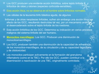  Los GCC producen una evidente acción linfolítica, sobre tejido linfoide y
linfocitos de ratas y ratones (especies corticoide-sensibles).
 Esta acción lítica, no se observa en el hombre sobre linfocitos normales.
 Las células de la leucemia linfo blástica aguda, de algunos
linfomas y de otras neoplasias linfoides, sufren sin embargo una acción lítica por
efecto de los GCC, resultando destruídas tal vez, por un mecanismo análogo
al desencadenado sobre el tejido linfoide de los roedores.
 Esta acción linfolítica de los GCC. Determina su indicación en varios procesos
malignos del sistema linfoide del ser humano.
 Monocitos macrófagos: Los GCC. Producen una disminución de
monocitosmacrófagos.
 Los GCC, producen también una disminución de la capacidad de adherencia
de los monocitos-macrófagos, de su circulación y de su capacidad fagocitaria
y de citotoxicidad.
 Los monocitos participan activamente en la formación del granuloma
inflamatorio (como en la TBC). Por ello los GCC. pueden contribuir a la
diseminación o reactivación de una TBC, originalmente controlada.
 
