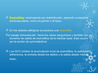  Eosinófilos: eosinopenia por redistribución, pasando a espacios
extravasculares, como el pulmón o el bazo.
 En los estados alérgicos se produce una eosinofilia
Por pasaje extravascular hacia los vasos sanguíneos y también por un
aumento de salida de eosinófilos de la médula ósea. Esto ocurre
por la acción de quimiotácticos
 Los GCC inhiben la acumulación local de eosinófilos, la quimiotaxis,
adherencia, la entrada desde los tejidos y la salida desde médula
ósea.
 