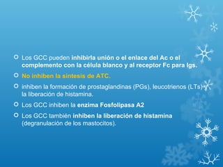 Los GCC pueden inhibirla unión o el enlace del Ac o el
complemento con la célula blanco y al receptor Fc para Igs.
 No inhiben la sintesis de ATC.
 inhiben la formación de prostaglandinas (PGs), leucotrienos (LTs) y
la liberación de histamina.
 Los GCC inhiben la enzima Fosfolipasa A2
 Los GCC también inhiben la liberación de histamina
(degranulación de los mastocitos).
 