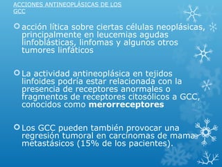 ACCIONES ANTINEOPLÁSICAS DE LOS
GCC
acción lítica sobre ciertas células neoplásicas,
principalmente en leucemias agudas
linfoblásticas, linfomas y algunos otros
tumores linfáticos
La actividad antineoplásica en tejidos
linfoides podría estar relacionada con la
presencia de receptores anormales o
fragmentos de receptores citosólicos a GCC,
conocidos como merorreceptores
Los GCC pueden también provocar una
regresión tumoral en carcinomas de mama
metastásicos (15% de los pacientes).
 