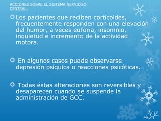 ACCIONES SOBRE EL SISTEMA NERVIOSO
CENTRAL:
Los pacientes que reciben corticoides,
frecuentemente responden con una elevación
del humor, a veces euforia, insomnio,
inquietud e incremento de la actividad
motora.
 En algunos casos puede observarse
depresión psíquica o reacciones psicóticas.
 Todas éstas alteraciones son reversibles y
desaparecen cuando se suspende la
administración de GCC.
 