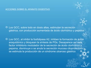 ACCIONES SOBRE EL APARATO DIGESTIVO
 Los GCC, sobre todo en dosis altas, estimulan la secreción
gástrica, con producción aumentada de ácido clorhídrico y pepsina.
 Los GCC, al inhibir la fosfolipasa A2, inhiben la formación de ácido
araquidónico y bloquean la síntesis de PGs. Desaparece así este
factor inhibitorio modulador de la secreción de ácido clorhídrico y
pepsina, disminuye o se anula la secreción mucosa citoprotectora y
se estimula la producción de un síndrome ulceroso gástrico
 