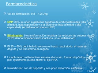 Farmacocinética
 Vol de distribución: 0,8 – 1,2 L/kg
 UPP: 80% se unen a globulina ligadora de corticoesteroides (alta
afinidad, baja capacidad) y a la albúmina (baja afinidad y alta
capacidad). (el deflazacort menor UPP)
 Eliminación: biotransformación hepática (se reducen las cetonas de C3
y C20 dando hidroderivados inactivos (no el deflazacort).
 El 25 – 60% del inhalado alcanza el tracto respiratorio, el resto se
deglute y se transforma en hígado.
 La aplicación cutánea tiene escasa absorción, forman depósitos en la
piel. Igualmente puede alterar el eje HHA.
 Intraarticular: son de depósito y con poca absorción sistémica.
 
