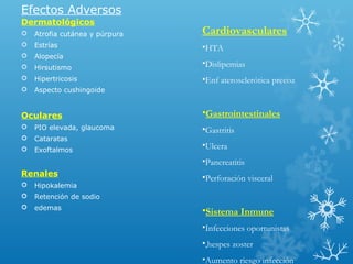 Efectos Adversos
Dermatológicos
 Atrofia cutánea y púrpura
 Estrías
 Alopecía
 Hirsutismo
 Hipertricosis
 Aspecto cushingoide
Oculares
 PIO elevada, glaucoma
 Cataratas
 Exoftalmos
Renales
 Hipokalemia
 Retención de sodio
 edemas
Cardiovasculares
•HTA
•Dislipemias
•Enf aterosclerótica precoz
•Gastrointestinales
•Gastritis
•Ulcera
•Pancreatitis
•Perforación visceral
•Sistema Inmune
•Infecciones oportunistas
•,hespes zoster
•Aumento riesgo infección
 