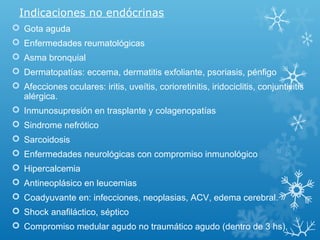 Indicaciones no endócrinas
 Gota aguda
 Enfermedades reumatológicas
 Asma bronquial
 Dermatopatías: eccema, dermatitis exfoliante, psoriasis, pénfigo
 Afecciones oculares: iritis, uveítis, corioretinitis, iridociclitis, conjuntivitis
alérgica.
 Inmunosupresión en trasplante y colagenopatías
 Sindrome nefrótico
 Sarcoidosis
 Enfermedades neurológicas con compromiso inmunológico
 Hipercalcemia
 Antineoplásico en leucemias
 Coadyuvante en: infecciones, neoplasias, ACV, edema cerebral.
 Shock anafiláctico, séptico
 Compromiso medular agudo no traumático agudo (dentro de 3 hs).
 
