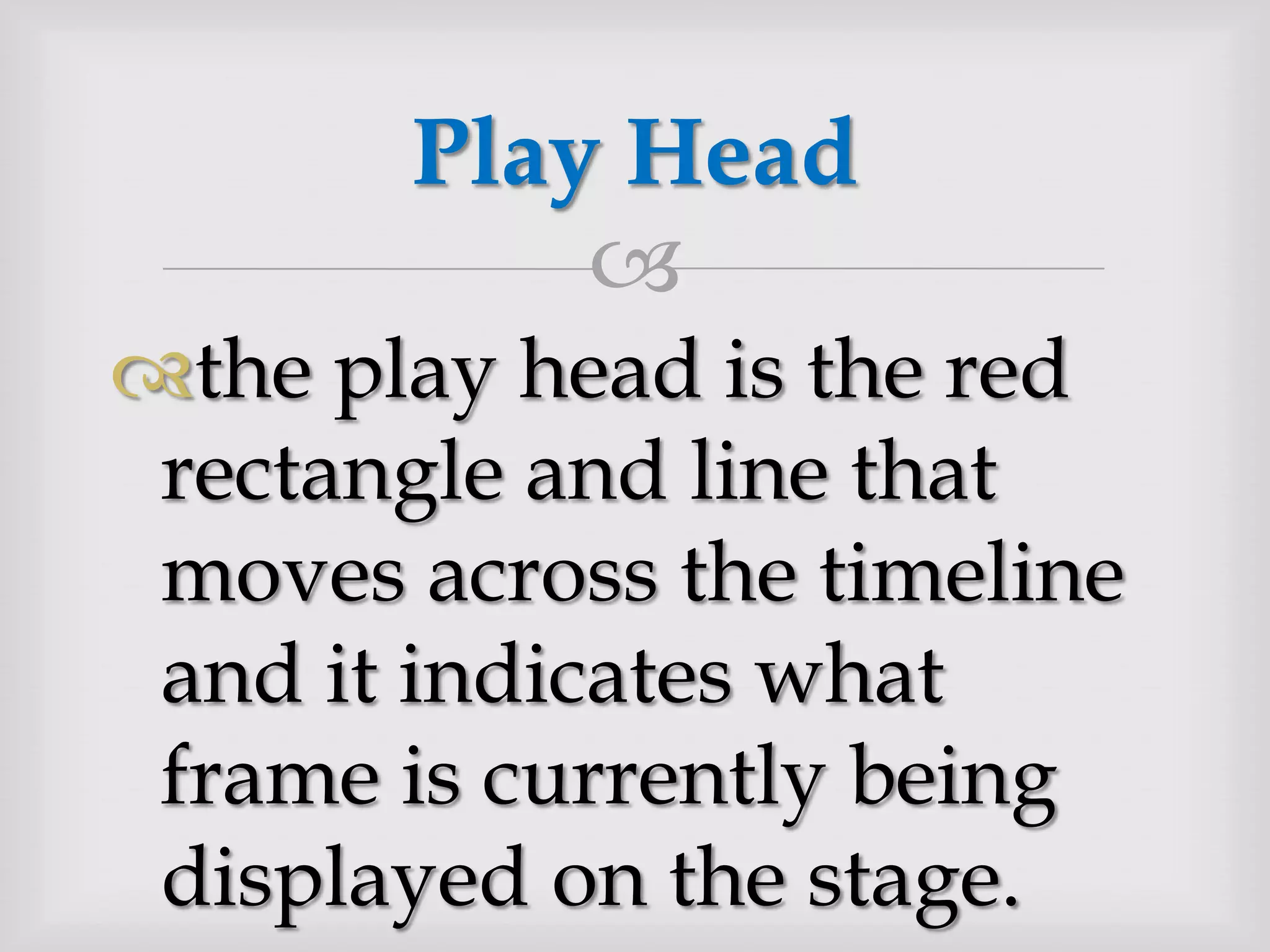 the play head is the red rectangle and line that moves across the timeline and it indicates what frame is currently being displayed on the stage.Play Head 