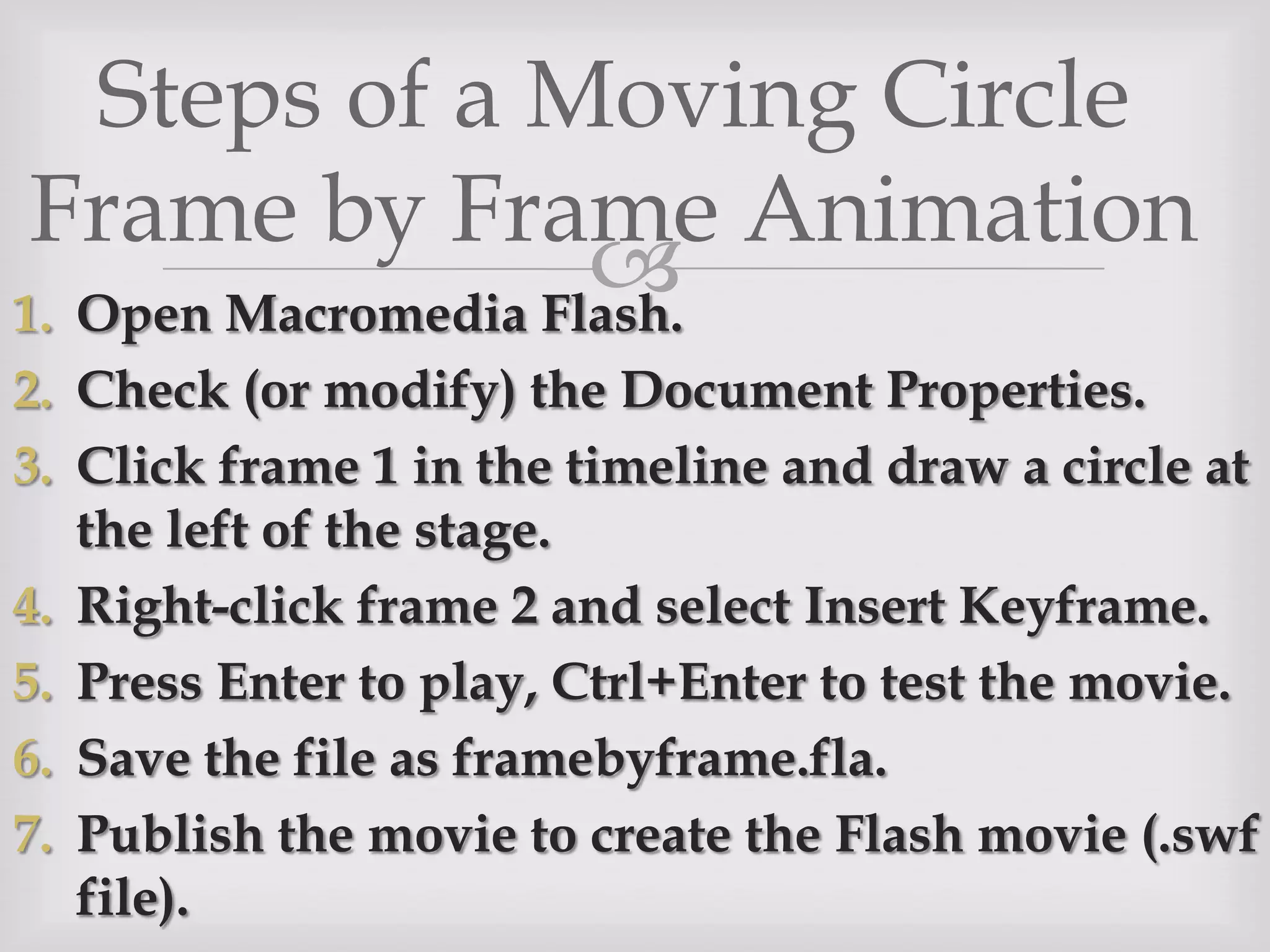 Steps of a Moving Circle Frame by Frame AnimationOpen Macromedia Flash.Check (or modify) the Document Properties.Click frame 1 in the timeline and draw a circle at the left of the stage.Right-click frame 2 and select Insert Keyframe.Press Enter to play, Ctrl+Enter to test the movie.Save the file as framebyframe.fla.Publish the movie to create the Flash movie (.swf file).
