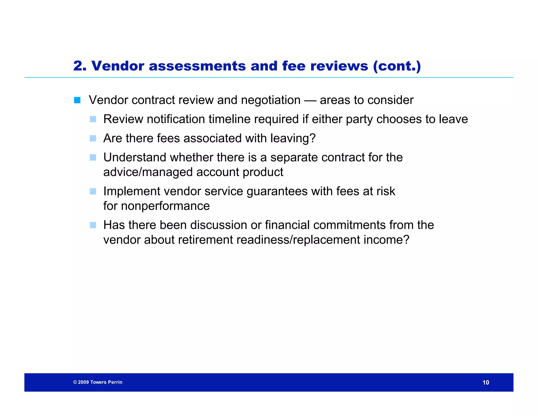 2. Vendor assessments and fee reviews (cont.)

 Vendor contract review and negotiation — areas to consider
       Review notification timeline required if either party chooses to leave
       Are there fees associated with leaving?
       Understand whether there is a separate contract for the
            advice/managed account product
       Implement vendor service guarantees with fees at risk
            for nonperformance
       Has there been discussion or financial commitments from the
            vendor about retirement readiness/replacement income?




© 2009 Towers Perrin                                                             10
 