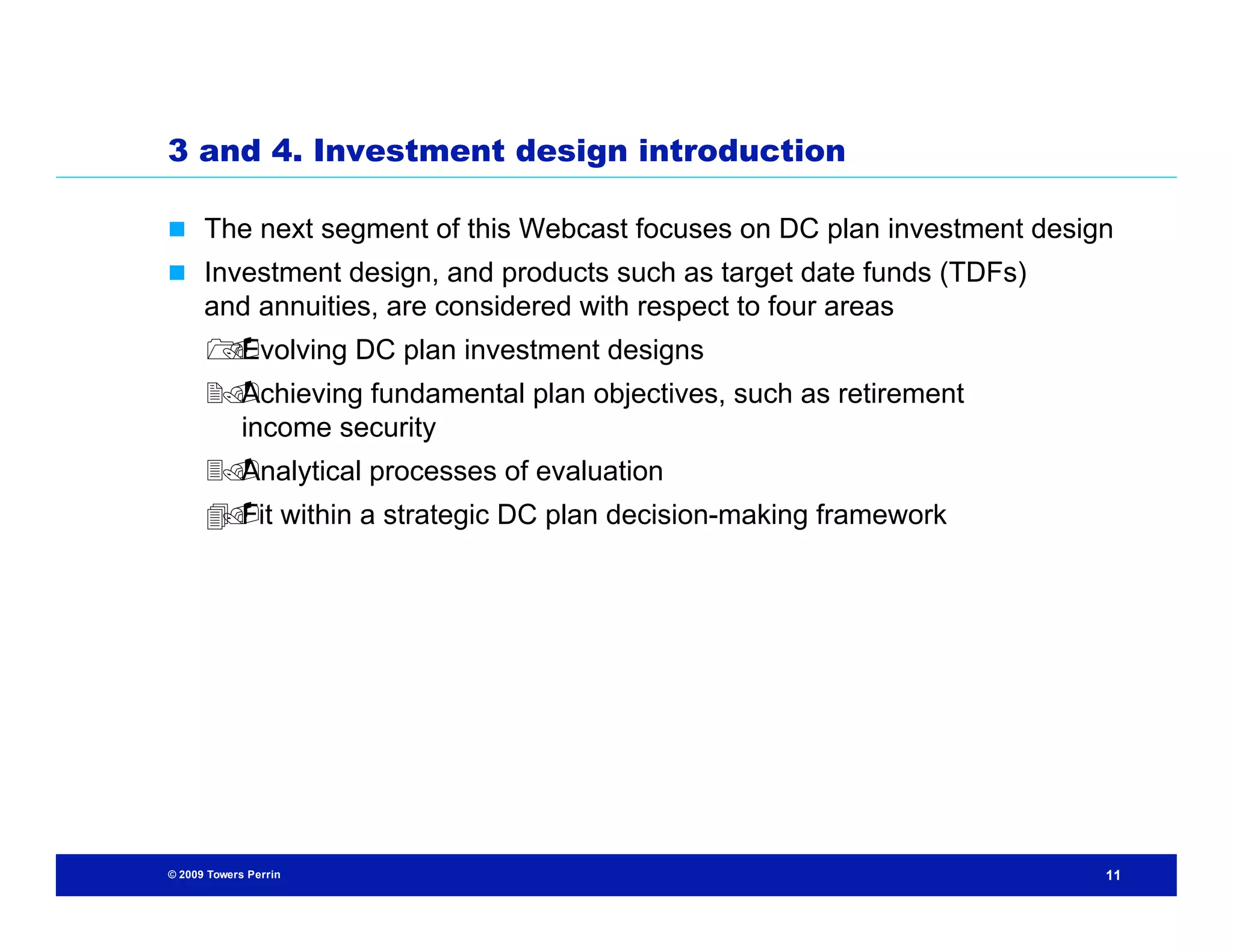 3 and 4. Investment design introduction

 The next segment of this Webcast focuses on DC plan investment design
 Investment design, and products such as target date funds (TDFs)
      and annuities, are considered with respect to four areas
      Evolving DC plan investment designs
      
      Achieving fundamental plan objectives, such as retirement
        income security
      Analytical processes of evaluation
       Fit within a strategic DC plan decision-making framework
       




© 2009 Towers Perrin                                                  11
 