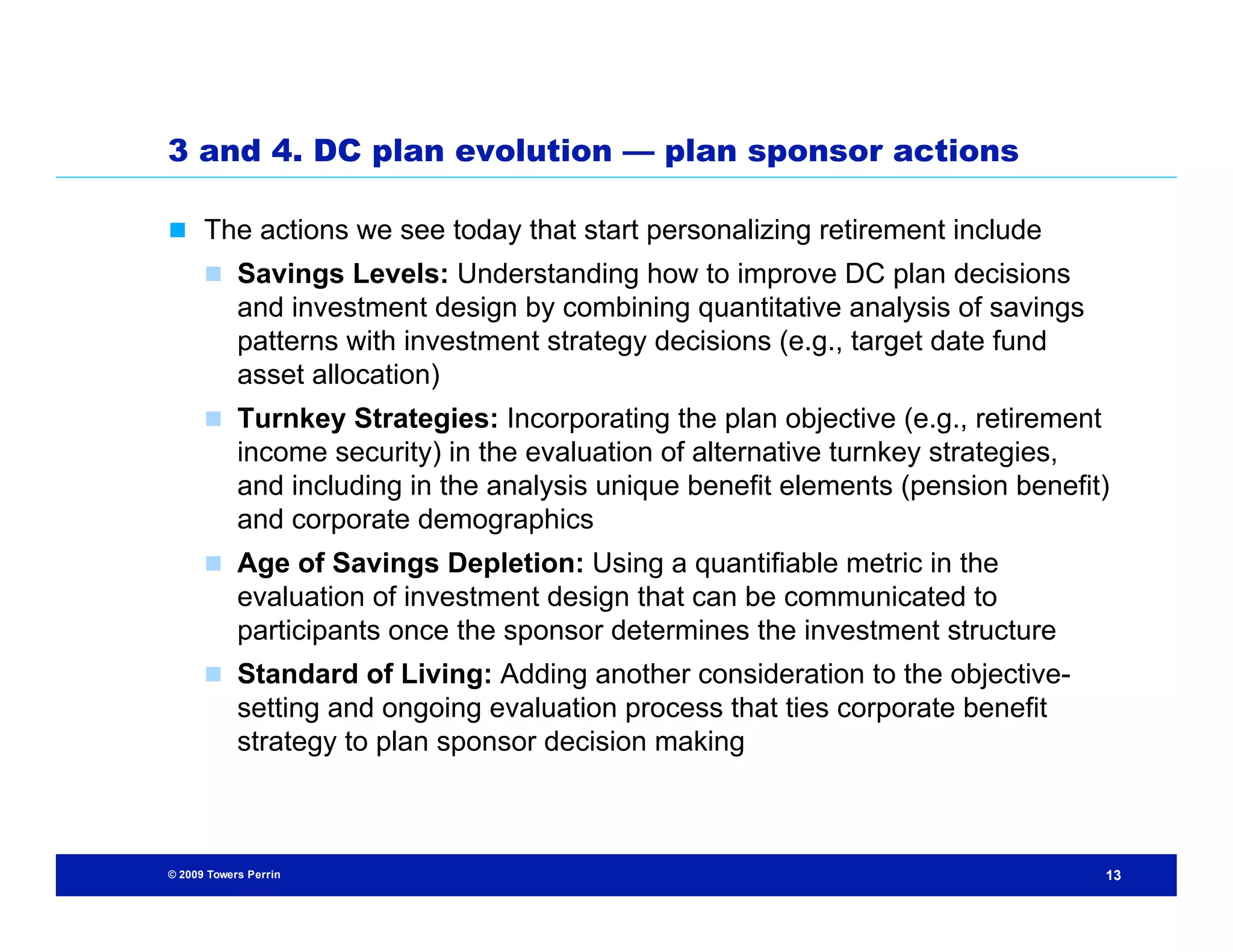 3 and 4. DC plan evolution — plan sponsor actions

 The actions we see today that start personalizing retirement include
       Savings Levels: Understanding how to improve DC plan decisions
            and investment design by combining quantitative analysis of savings
            patterns with investment strategy decisions (e.g., target date fund
            asset allocation)
       Turnkey Strategies: Incorporating the plan objective (e.g., retirement
            income security) in the evaluation of alternative turnkey strategies,
            and including in the analysis unique benefit elements (pension benefit)
            and corporate demographics
       Age of Savings Depletion: Using a quantifiable metric in the
            evaluation of investment design that can be communicated to
            participants once the sponsor determines the investment structure
       Standard of Living: Adding another consideration to the objective-
            setting and ongoing evaluation process that ties corporate benefit
            strategy to plan sponsor decision making



© 2009 Towers Perrin                                                              13
 
