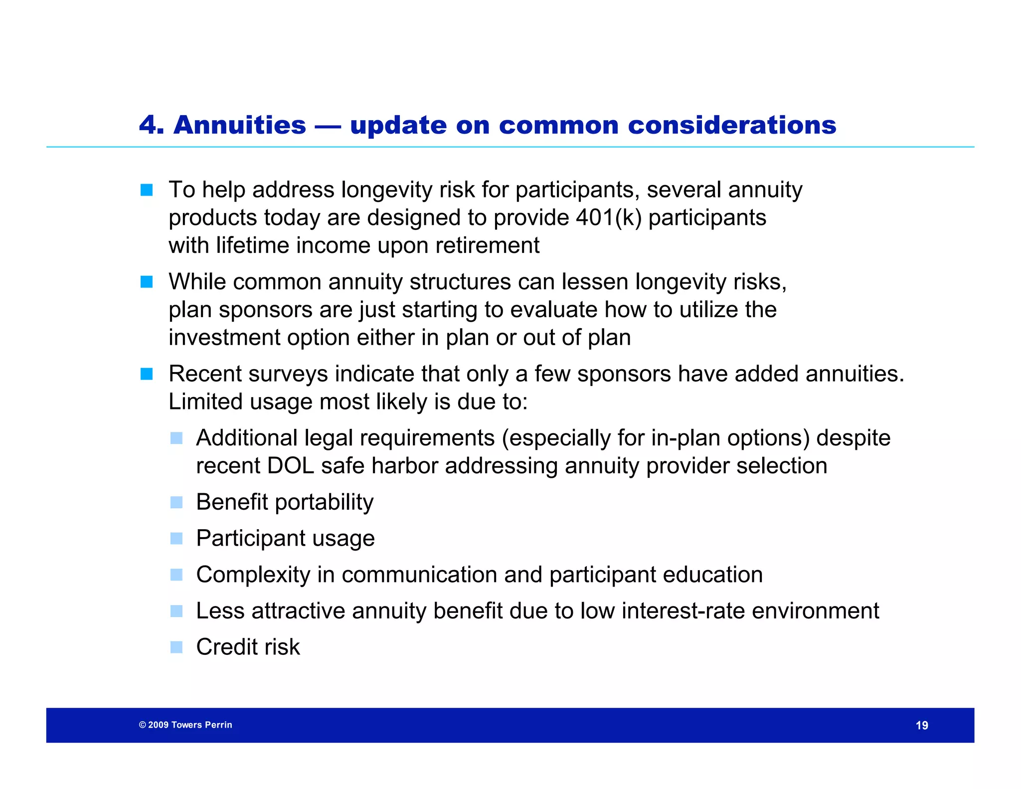 4. Annuities — update on common considerations

 To help address longevity risk for participants, several annuity
      products today are designed to provide 401(k) participants
      with lifetime income upon retirement
 While common annuity structures can lessen longevity risks,
      plan sponsors are just starting to evaluate how to utilize the
      investment option either in plan or out of plan
 Recent surveys indicate that only a few sponsors have added annuities.
      Limited usage most likely is due to:
       Additional legal requirements (especially for in-plan options) despite
            recent DOL safe harbor addressing annuity provider selection
       Benefit portability
       Participant usage
       Complexity in communication and participant education
       Less attractive annuity benefit due to low interest-rate environment
       Credit risk


© 2009 Towers Perrin                                                             19
 
