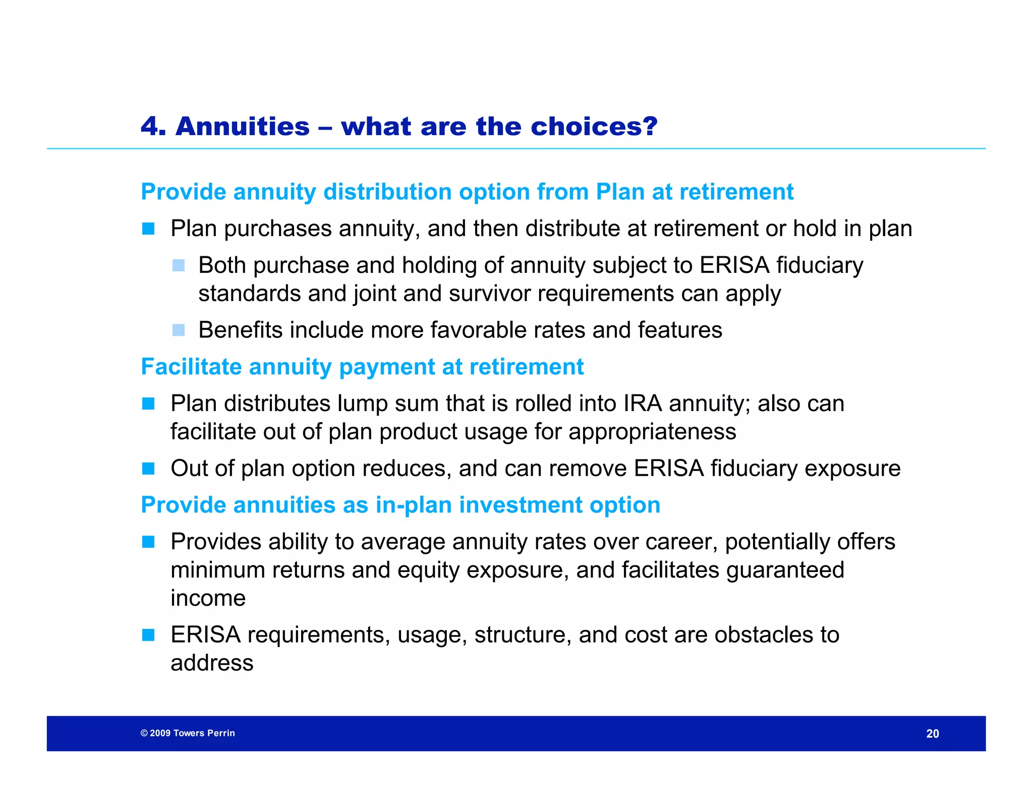 4. Annuities – what are the choices?

Provide annuity distribution option from Plan at retirement
 Plan purchases annuity, and then distribute at retirement or hold in plan
       Both purchase and holding of annuity subject to ERISA fiduciary
            standards and joint and survivor requirements can apply
       Benefits include more favorable rates and features
Facilitate annuity payment at retirement
 Plan distributes lump sum that is rolled into IRA annuity; also can
      facilitate out of plan product usage for appropriateness
 Out of plan option reduces, and can remove ERISA fiduciary exposure
Provide annuities as in-plan investment option
 Provides ability to average annuity rates over career, potentially offers
      minimum returns and equity exposure, and facilitates guaranteed
      income
 ERISA requirements, usage, structure, and cost are obstacles to
      address

© 2009 Towers Perrin                                                          20
 