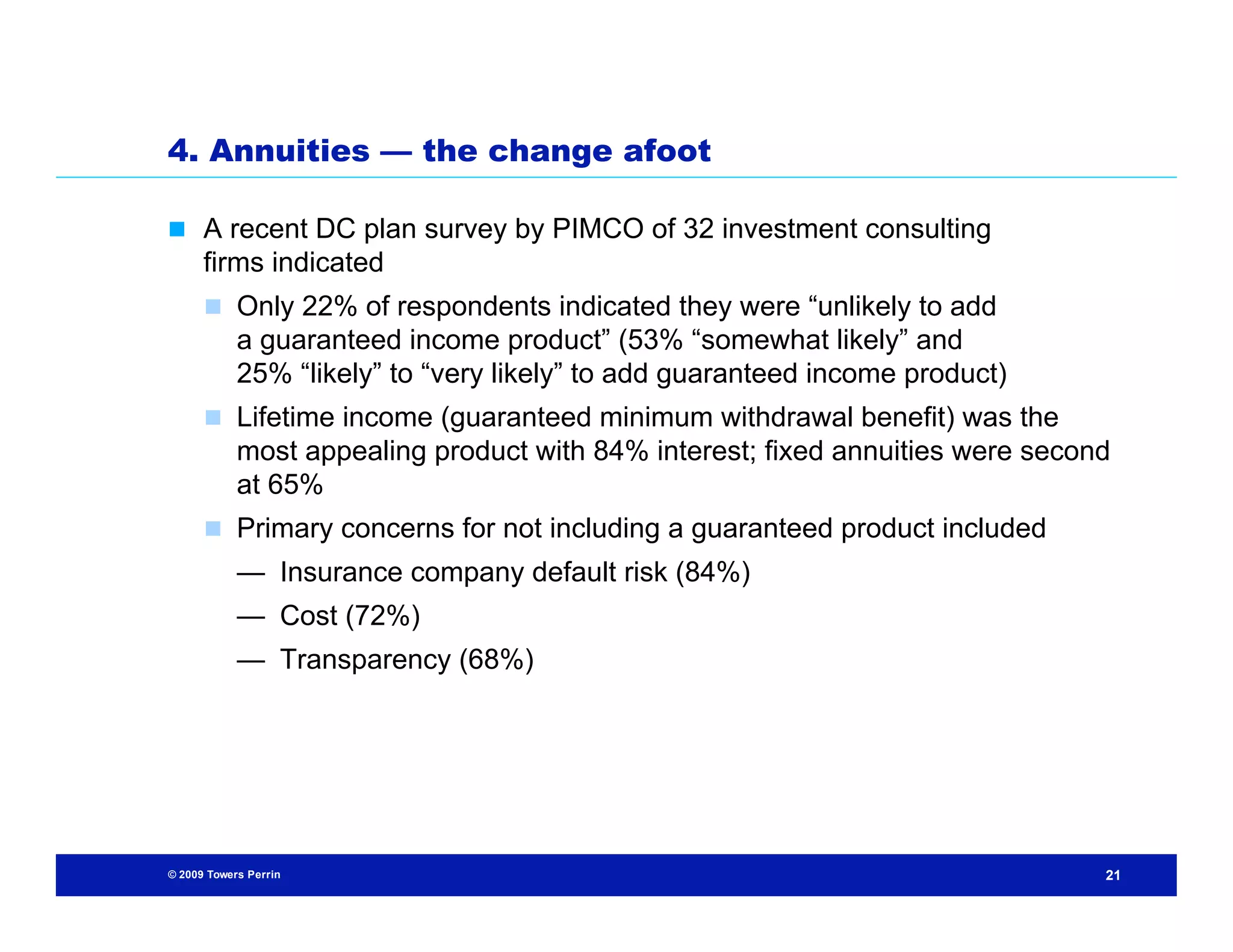 4. Annuities — the change afoot

 A recent DC plan survey by PIMCO of 32 investment consulting
      firms indicated
       Only 22% of respondents indicated they were “unlikely to add
            a guaranteed income product” (53% “somewhat likely” and
            25% “likely” to “very likely” to add guaranteed income product)
       Lifetime income (guaranteed minimum withdrawal benefit) was the
            most appealing product with 84% interest; fixed annuities were second
            at 65%
       Primary concerns for not including a guaranteed product included
            — Insurance company default risk (84%)
            — Cost (72%)
            — Transparency (68%)




© 2009 Towers Perrin                                                            21
 