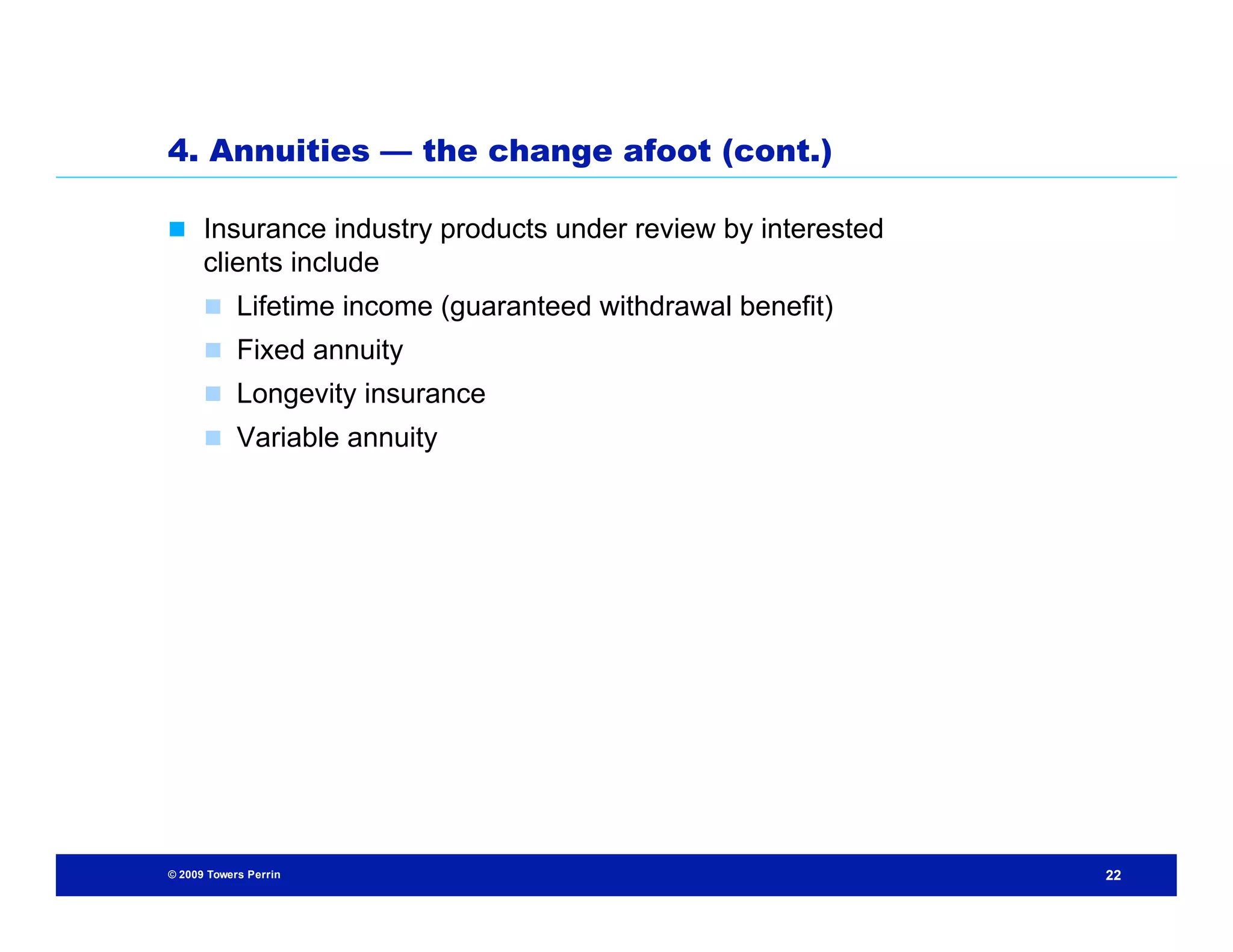 4. Annuities — the change afoot (cont.)

 Insurance industry products under review by interested
      clients include
       Lifetime income (guaranteed withdrawal benefit)
       Fixed annuity
       Longevity insurance
       Variable annuity




© 2009 Towers Perrin                                       22
 