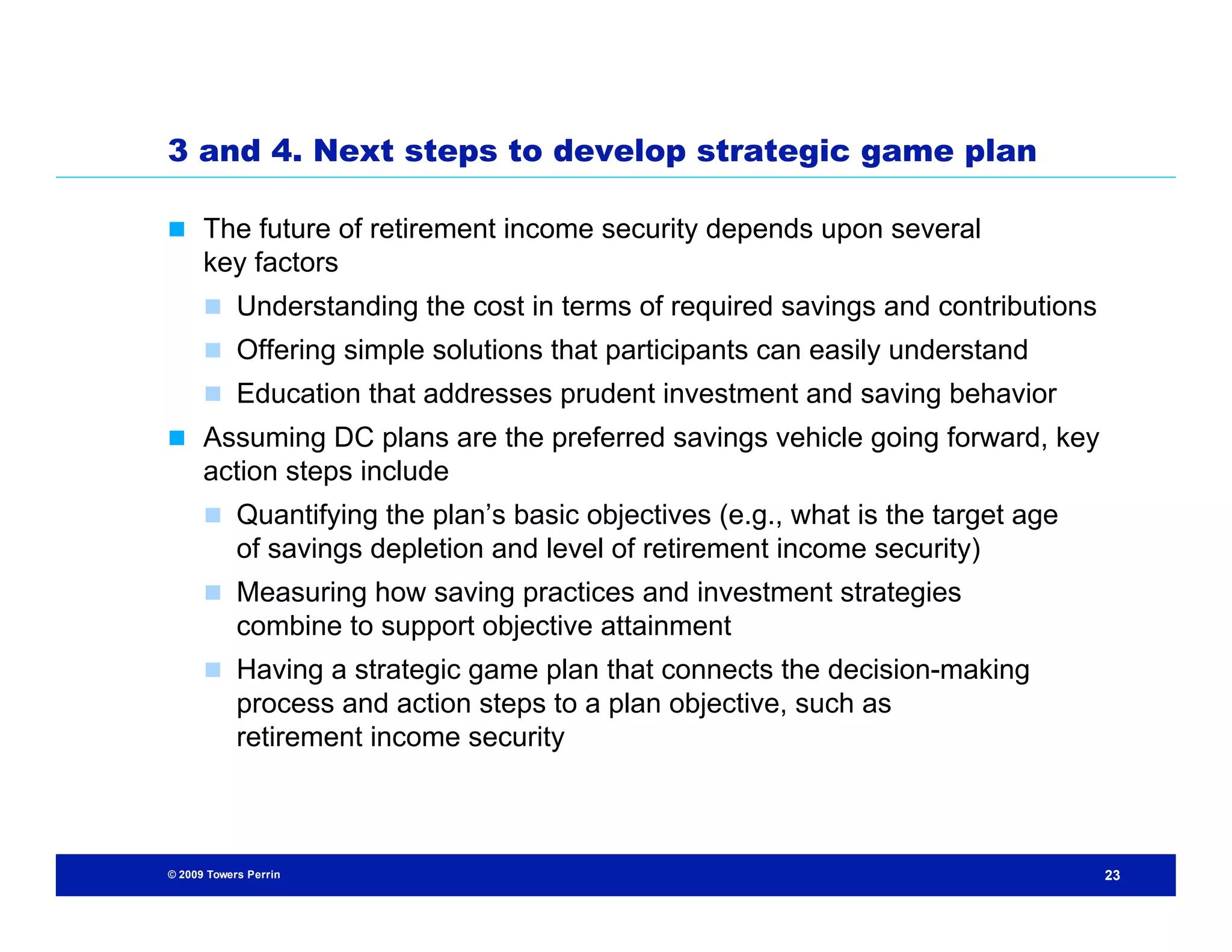 3 and 4. Next steps to develop strategic game plan

 The future of retirement income security depends upon several
      key factors
       Understanding the cost in terms of required savings and contributions
       Offering simple solutions that participants can easily understand
       Education that addresses prudent investment and saving behavior
 Assuming DC plans are the preferred savings vehicle going forward, key
      action steps include
       Quantifying the plan’s basic objectives (e.g., what is the target age
            of savings depletion and level of retirement income security)
       Measuring how saving practices and investment strategies
            combine to support objective attainment
       Having a strategic game plan that connects the decision-making
            process and action steps to a plan objective, such as
            retirement income security



© 2009 Towers Perrin                                                            23
 