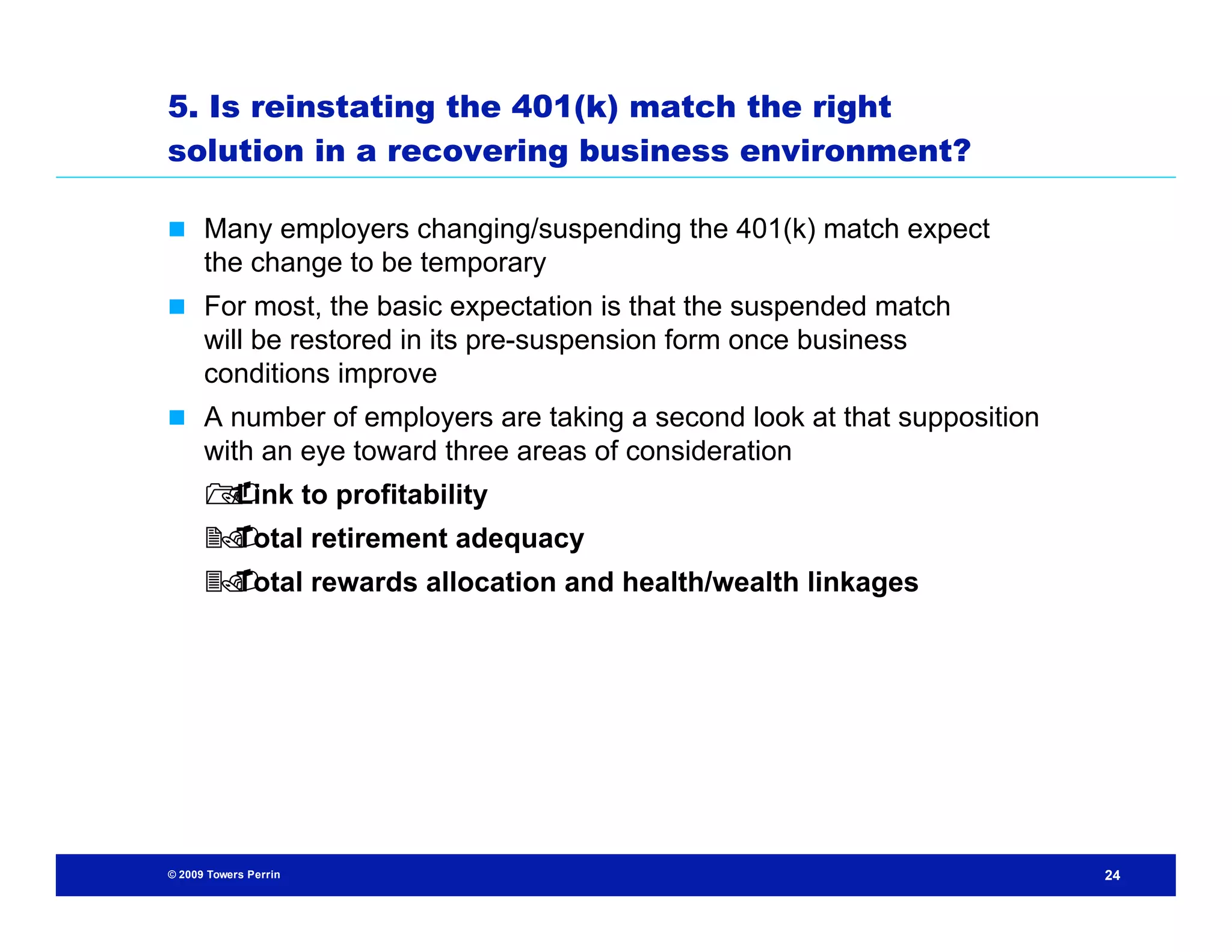 5. Is reinstating the 401(k) match the right
solution in a recovering business environment?

 Many employers changing/suspending the 401(k) match expect
      the change to be temporary
 For most, the basic expectation is that the suspended match
      will be restored in its pre-suspension form once business
      conditions improve
 A number of employers are taking a second look at that supposition
      with an eye toward three areas of consideration
       to profitability
      Link
       Total retirement adequacy
      
       Total rewards allocation and health/wealth linkages
      




© 2009 Towers Perrin                                                   24
 