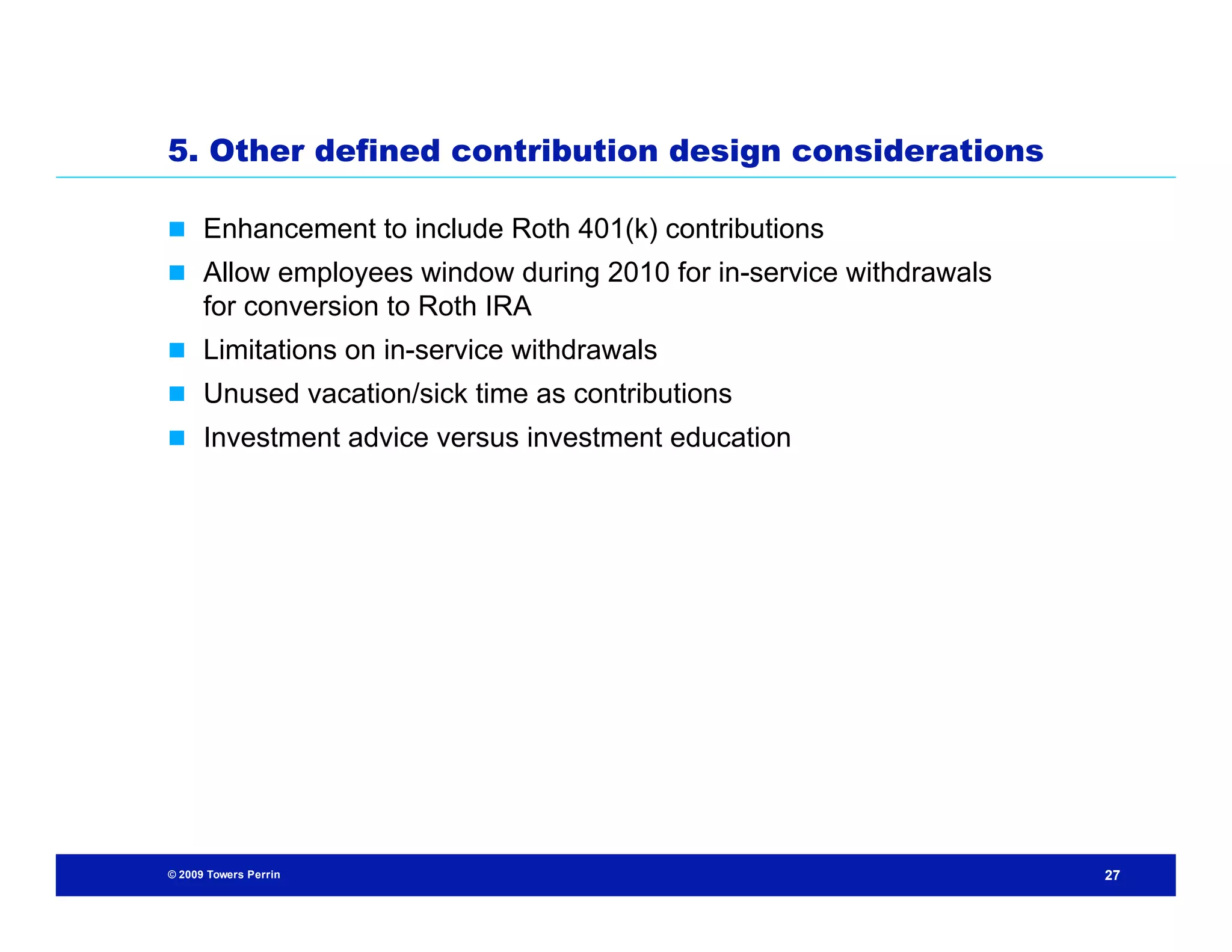 5. Other defined contribution design considerations

 Enhancement to include Roth 401(k) contributions
 Allow employees window during 2010 for in-service withdrawals
      for conversion to Roth IRA
 Limitations on in-service withdrawals
 Unused vacation/sick time as contributions
 Investment advice versus investment education




© 2009 Towers Perrin                                              27
 