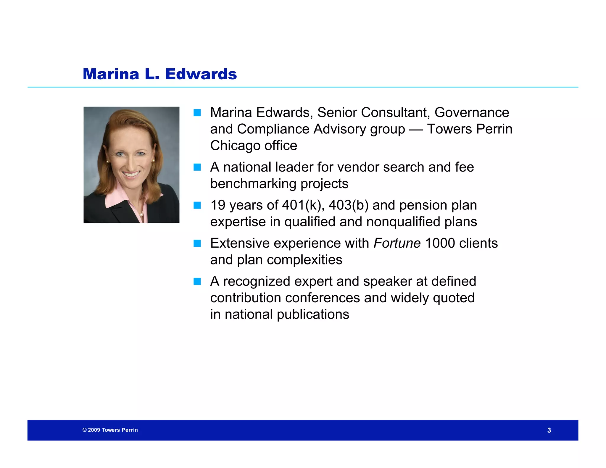 Marina L. Edwards

                        Marina Edwards, Senior Consultant, Governance
                         and Compliance Advisory group — Towers Perrin
                         Chicago office
                        A national leader for vendor search and fee
                         benchmarking projects
                        19 years of 401(k), 403(b) and pension plan
                         expertise in qualified and nonqualified plans
                        Extensive experience with Fortune 1000 clients
                         and plan complexities
                        A recognized expert and speaker at defined
                         contribution conferences and widely quoted
                         in national publications




© 2009 Towers Perrin                                                      3
 