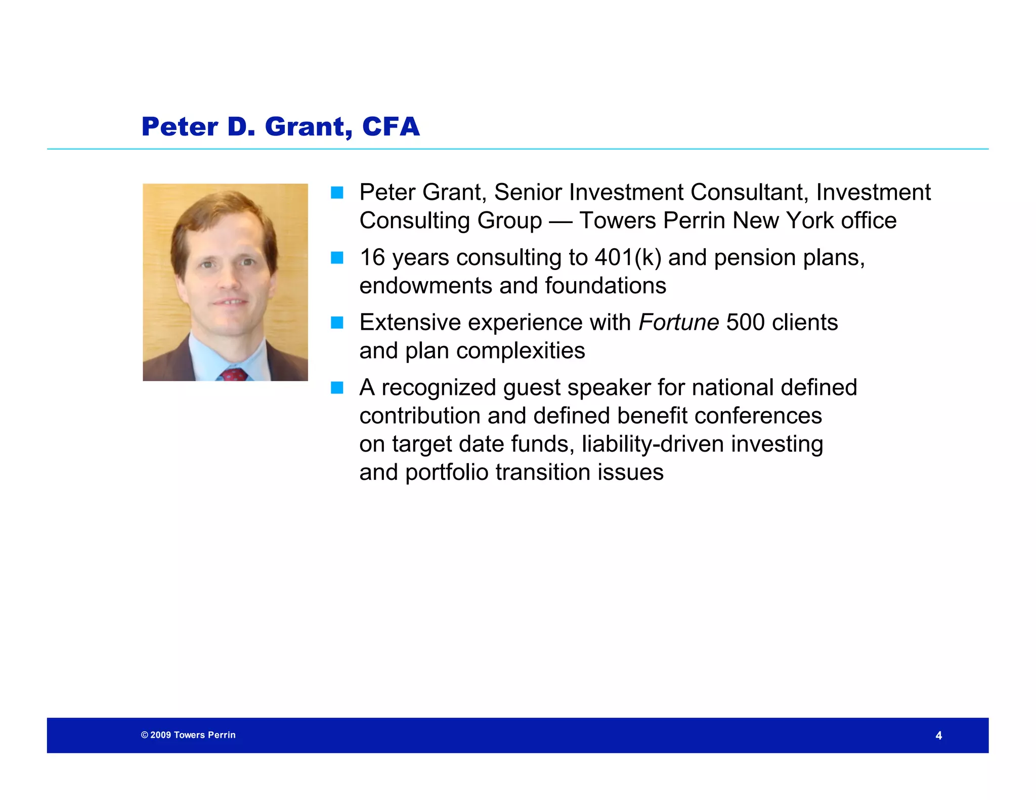 Peter D. Grant, CFA

                        Peter Grant, Senior Investment Consultant, Investment
                         Consulting Group — Towers Perrin New York office
                        16 years consulting to 401(k) and pension plans,
                         endowments and foundations
                        Extensive experience with Fortune 500 clients
                         and plan complexities
                        A recognized guest speaker for national defined
                         contribution and defined benefit conferences
                         on target date funds, liability-driven investing
                         and portfolio transition issues




© 2009 Towers Perrin                                                             4
 