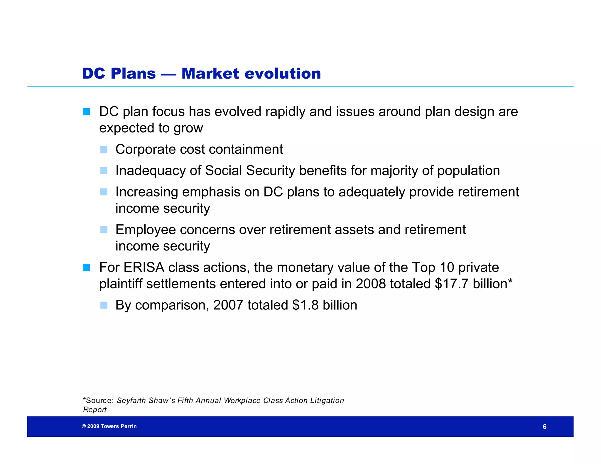 DC Plans — Market evolution

 DC plan focus has evolved rapidly and issues around plan design are
      expected to grow
       Corporate cost containment
       Inadequacy of Social Security benefits for majority of population
       Increasing emphasis on DC plans to adequately provide retirement
            income security
       Employee concerns over retirement assets and retirement
            income security
 For ERISA class actions, the monetary value of the Top 10 private
      plaintiff settlements entered into or paid in 2008 totaled $17.7 billion*
       By comparison, 2007 totaled $1.8 billion




*Sourc e: Seyfarth Shaw’s Fifth Annual Workplace Class Action Litigation
Report

© 2009 Towers Perrin                                                              6
 