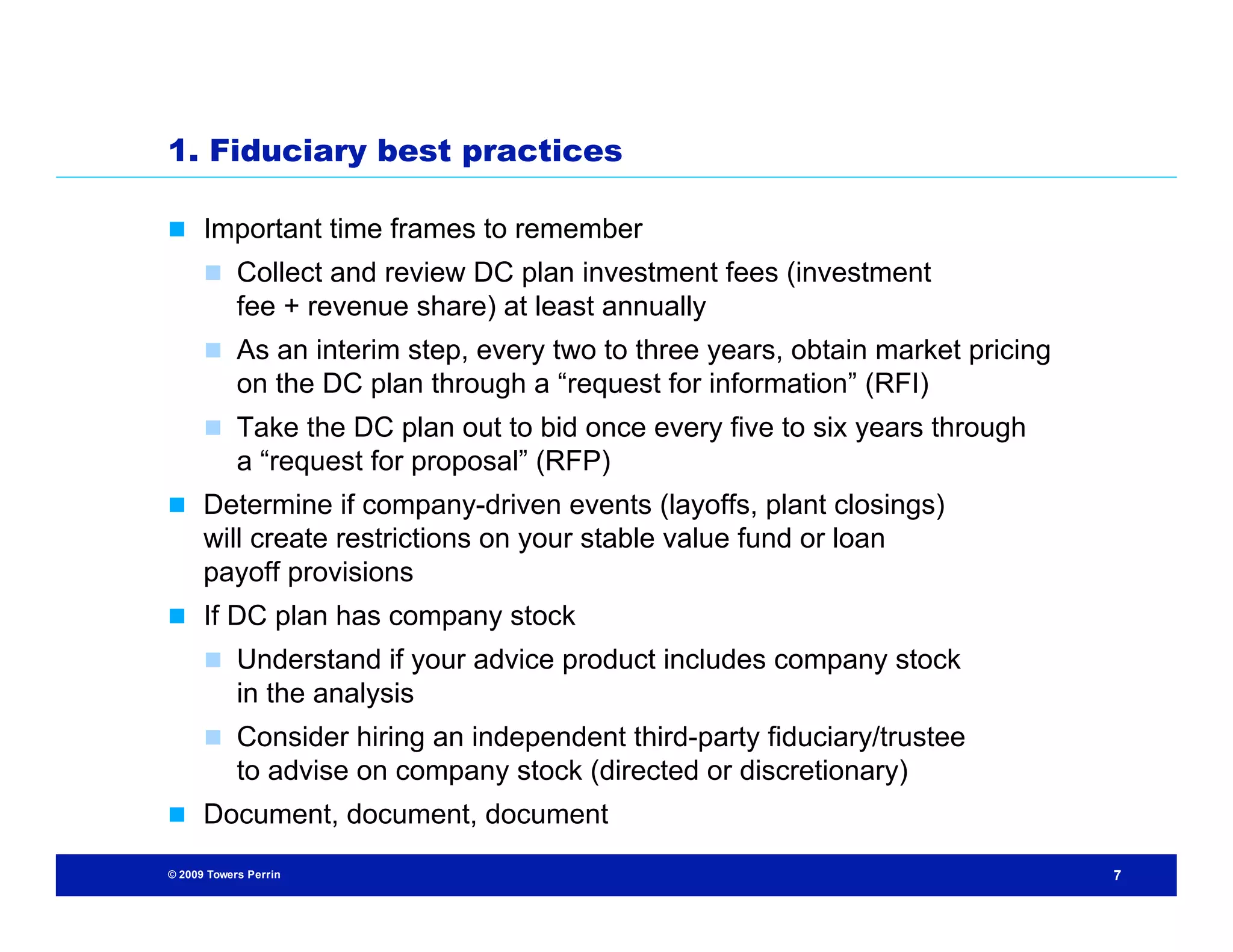 1. Fiduciary best practices

 Important time frames to remember
       Collect and review DC plan investment fees (investment
            fee + revenue share) at least annually
       As an interim step, every two to three years, obtain market pricing
            on the DC plan through a “request for information” (RFI)
       Take the DC plan out to bid once every five to six years through
            a “request for proposal” (RFP)
 Determine if company-driven events (layoffs, plant closings)
      will create restrictions on your stable value fund or loan
      payoff provisions
 If DC plan has company stock
       Understand if your advice product includes company stock
            in the analysis
       Consider hiring an independent third-party fiduciary/trustee
            to advise on company stock (directed or discretionary)
 Document, document, document

© 2009 Towers Perrin                                                          7
 