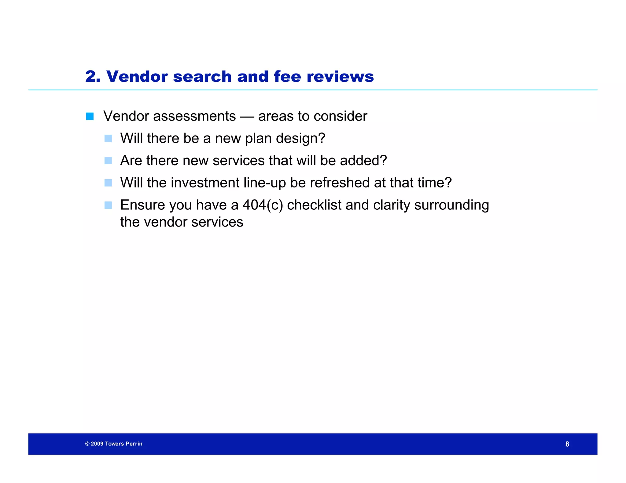 2. Vendor search and fee reviews

 Vendor assessments — areas to consider
       Will there be a new plan design?
       Are there new services that will be added?
       Will the investment line-up be refreshed at that time?
       Ensure you have a 404(c) checklist and clarity surrounding
            the vendor services




© 2009 Towers Perrin                                                 8
 