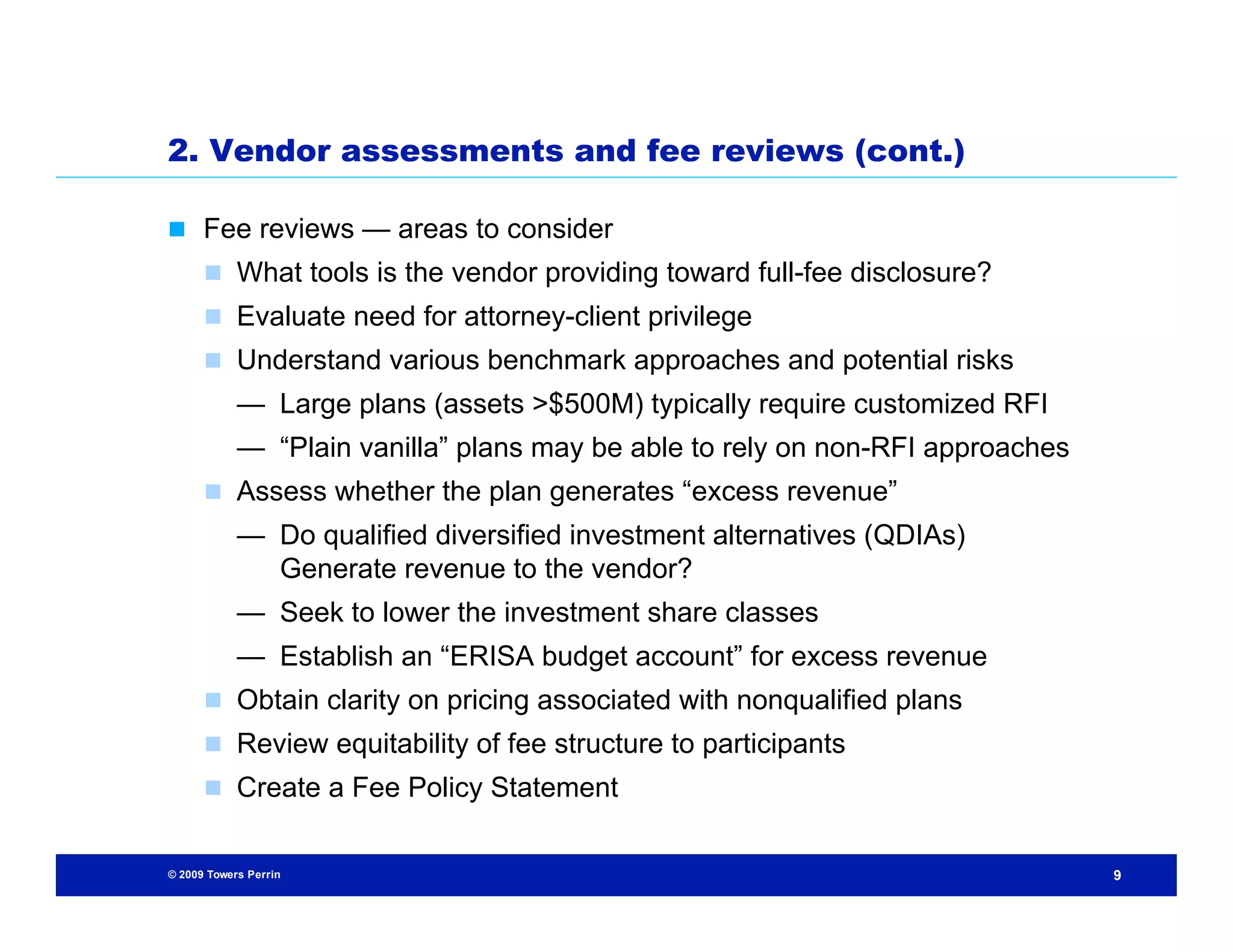 2. Vendor assessments and fee reviews (cont.)

 Fee reviews — areas to consider
       What tools is the vendor providing toward full-fee disclosure?
       Evaluate need for attorney-client privilege
       Understand various benchmark approaches and potential risks
            — Large plans (assets >$500M) typically require customized RFI
            — “Plain vanilla” plans may be able to rely on non-RFI approaches
       Assess whether the plan generates “excess revenue”
            — Do qualified diversified investment alternatives (QDIAs)
              Generate revenue to the vendor?
            — Seek to lower the investment share classes
            — Establish an “ERISA budget account” for excess revenue
       Obtain clarity on pricing associated with nonqualified plans
       Review equitability of fee structure to participants
       Create a Fee Policy Statement


© 2009 Towers Perrin                                                            9
 