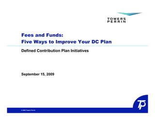 Fees and Funds:
Five Ways to Improve Your DC Plan
Defined Contribution Plan Initiatives




September 15, 2009




© 2009 Towers Perrin
 