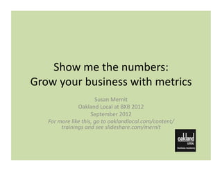 Show	
  me	
  the	
  numbers:	
  
Grow	
  your	
  business	
  with	
  metrics	
  
                                     Susan	
  Mernit	
  
                       Oakland	
  Local	
  at	
  BXB	
  2012	
  
                                September	
  2012	
  
     For	
  more	
  like	
  this,	
  go	
  to	
  oaklandlocal.com/content/
             trainings	
  and	
  see	
  slideshare.com/mernit	
  
 