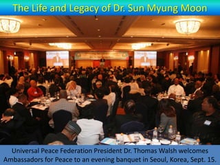 The Life and Legacy of Dr. Sun Myung Moon




  Universal Peace Federation President Dr. Thomas Walsh welcomes
Ambassadors for Peace to an evening banquet in Seoul, Korea, Sept. 15.
 
