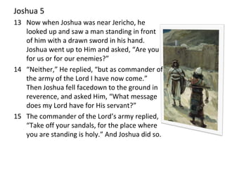 Joshua 5
13 Now when Joshua was near Jericho, he
looked up and saw a man standing in front
of him with a drawn sword in his hand.
Joshua went up to Him and asked, “Are you
for us or for our enemies?”
14 “Neither,” He replied, “but as commander of
the army of the Lord I have now come.”
Then Joshua fell facedown to the ground in
reverence, and asked Him, “What message
does my Lord have for His servant?”
15 The commander of the Lord’s army replied,
“Take off your sandals, for the place where
you are standing is holy.” And Joshua did so.
 